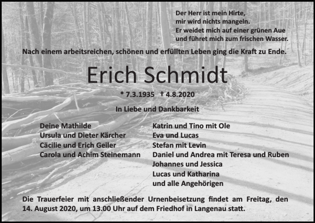 <p>Der Herr ist mein Hirte,<br />mir wird nichts mangeln.<br />Er weidet mich auf einer grünen Aue<br />und führet mich zum frischen Wasser.</p><p>Nach einem arbeitsreichen, schönen und erfüllten Leben ging die Kraft zu Ende.</p><p>Erich Schmidt<br />* 7.3.1935 † 4.8.2020<br />In Liebe und Dankbarkeit<br />Deine Mathilde<br />Ursula und Dieter Kärcher<br />Cäcilie und Erich Geiler<br />Carola und Achim Steinemann</p><p>Katrin und Tino mit Ole<br />Eva und Lucas<br />Stefan mit Levin<br />Daniel und Andrea mit Teresa und Ruben<br />Johannes und Jessica<br />Lucas und Katharina<br />und alle Angehörigen</p><p>Die Trauerfeier mit anschließender Urnenbeisetzung ﬁndet am Freitag, den<br />14. August 2020, um 13.00 Uhr auf dem Friedhof in Langenau statt.</p>