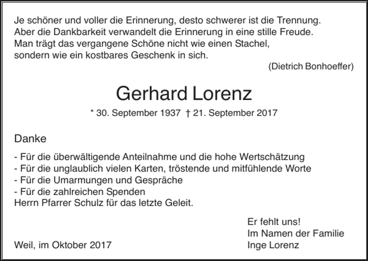<p>Je schöner und voller die Erinnerung, desto schwerer ist die Trennung.<br />Aber die Dankbarkeit verwandelt die Erinnerung in eine stille Freude.<br />Man trägt das vergangene Schöne nicht wie einen Stachel,<br />sondern wie ein kostbares Geschenk in sich.<br />(Dietrich Bonhoeffer)</p><p>Gerhard Lorenz<br />* 30. September 1937 † 21. September 2017</p><p>Danke<br />- Für die überwältigende Anteilnahme und die hohe Wertschätzung<br />- Für die unglaublich vielen Karten, tröstende und mitfühlende Worte<br />- Für die Umarmungen und Gespräche<br />- Für die zahlreichen Spenden<br />Herrn Pfarrer Schulz für das letzte Geleit.</p><p>Weil, im Oktober 2017</p><p>Er fehlt uns!<br />Im Namen der Familie<br />Inge Lorenz</p>
