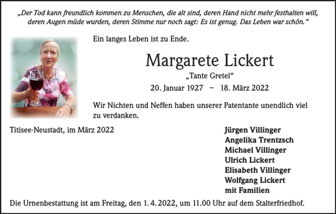 <p>„Der Tod kann freundlich kommen zu Menschen, die alt sind, deren Hand nicht mehr festhalten will,<br />deren Augen müde wurden, deren Stimme nur noch sagt: Es ist genug. Das Leben war schön.“</p><p>Ein langes Leben ist zu Ende.</p><p>Margarete Lickert<br />„Tante Gretel“<br />20. Januar 1927 – 18. März 2022<br />Wir Nichten und Neffen haben unserer Patentante unendlich viel<br />zu verdanken.<br />Titisee-Neustadt, im März 2022 Jürgen Villinger<br />Angelika Trentzsch<br />Michael Villinger<br />Ulrich Lickert<br />Elisabeth Villinger<br />Wolfgang Lickert<br />mit Familien<br />Die Urnenbestattung ist am Freitag, den 1. 4. 2022, um 11.00 Uhr auf dem Stalterfriedhof.</p>