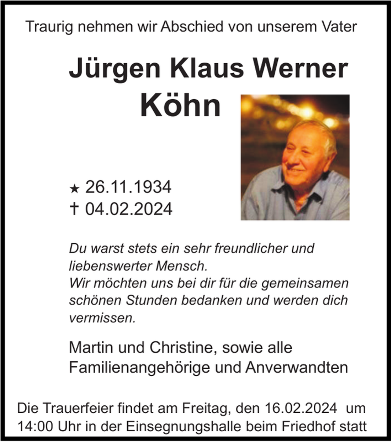 <p>Traurig nehmen wir Abschied von unserem Vater</p>
<p>Jürgen Klaus Werner Köhn</p>
<p>*26.11.1934<br /><span>†</span> 04.02.2024</p>
<p>Du warst stets ein sehr freundlicher und<br />liebenswerter Mensch.<br />Wir möchten uns bei dir für die gemeinsamen<br />schönen Stunden bedanken und werden dich<br />vermissen.</p>
<p>Martin und Christine, sowie alle<br />Familienangehörige und Anverwandten<br />Die Trauerfeier findet am Freitag, den 16.02.2024 um<br />14:00 Uhr in der Einsegnungshalle beim Friedhof statt</p>