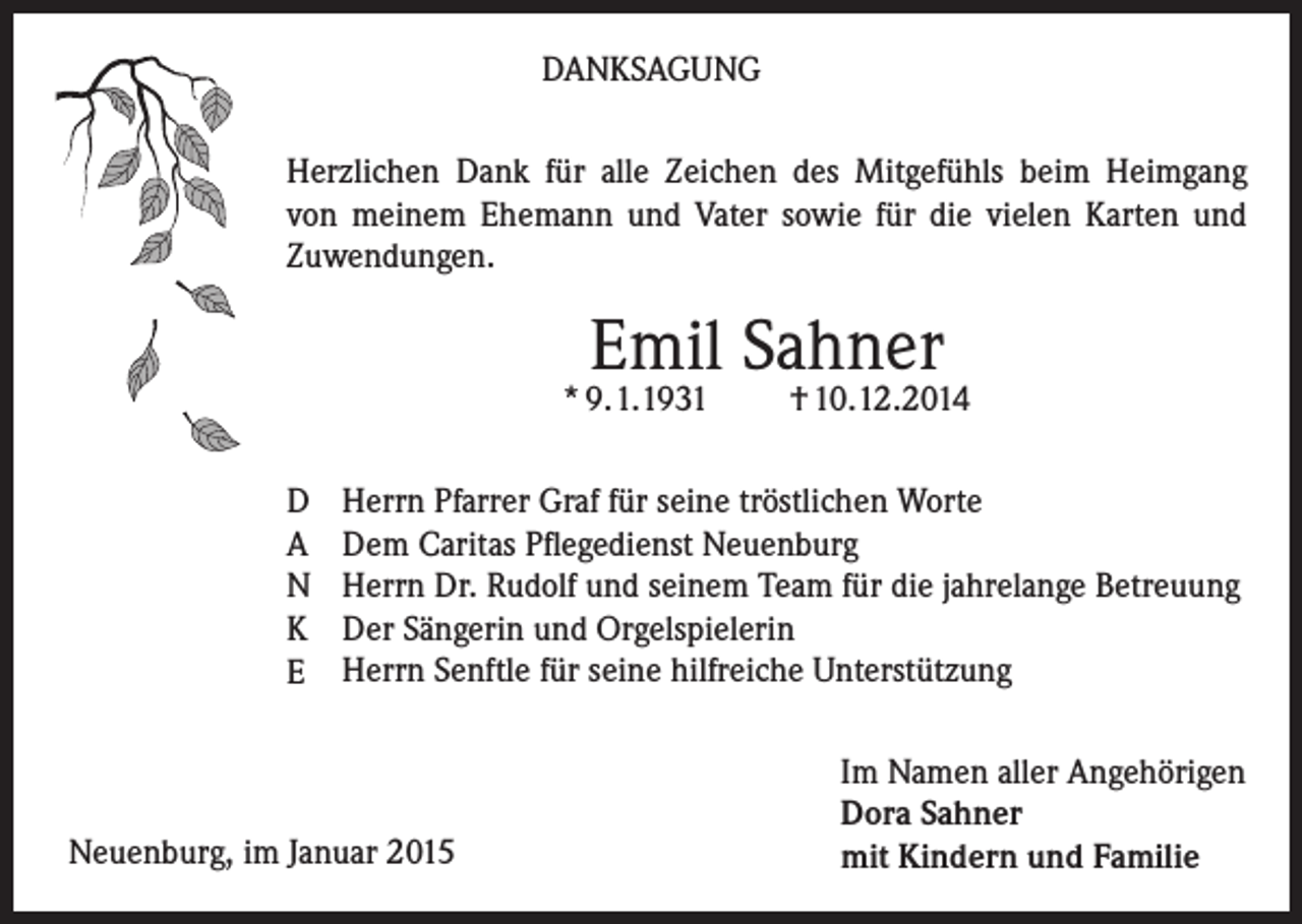 <p>DANKSAGUNG<br />Herzlichen Dank für alle Zeichen des Mitgefühls beim Heimgang<br />von meinem Ehemann und Vater sowie für die vielen Karten und<br />Zuwendungen.</p><p>Emil Sahner</p><p>* 9.1.1931<br />D<br />A<br />N<br />K<br />E</p><p>† 10.12.2014</p><p>Herrn Pfarrer Graf für seine tröstlichen Worte<br />Dem Caritas Pflegedienst Neuenburg<br />Herrn Dr. Rudolf und seinem Team für die jahrelange Betreuung<br />Der Sängerin und Orgelspielerin<br />Herrn Senftle für seine hilfreiche Unterstützung</p><p>Neuenburg, im Januar 2015</p><p>Im Namen aller Angehörigen<br />Dora Sahner<br />mit Kindern und Familie</p>