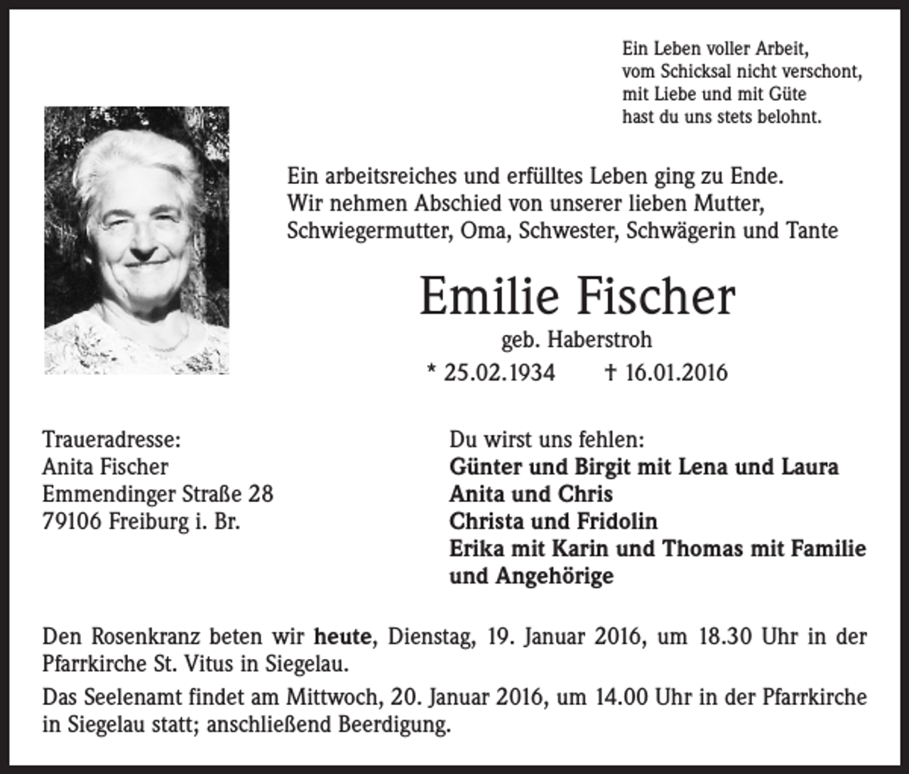 <p>Ein Leben voller Arbeit,<br />vom Schicksal nicht verschont,<br />mit Liebe und mit Güte<br />hast du uns stets belohnt.</p><p>Ein arbeitsreiches und erfülltes Leben ging zu Ende.<br />Wir nehmen Abschied von unserer lieben Mutter,<br />Schwiegermutter, Oma, Schwester, Schwägerin und Tante</p><p>Emilie Fischer<br />geb. Haberstroh<br />* 25.02.1934 † 16.01.2016</p><p>Traueradresse:<br />Du wirst uns fehlen:<br />Anita Fischer<br />Günter und Birgit mit Lena und Laura<br />Emmendinger Straße 28<br />Anita und Chris<br />79106 Freiburg i. Br. Christa und Fridolin<br />Erika mit Karin und Thomas mit Familie<br />und Angehörige<br />Den Rosenkranz beten wir heute, Dienstag, 19. Januar 2016, um 18.30 Uhr in der<br />Pfarrkirche St. Vitus in Siegelau.<br />Das Seelenamt findet am Mittwoch, 20. Januar 2016, um 14.00 Uhr in der Pfarrkirche<br />in Siegelau statt; anschließend Beerdigung.</p>