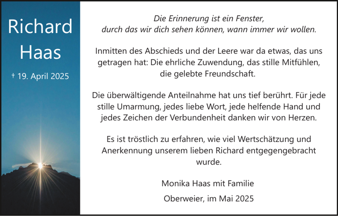 <p>Richard<br />Haas<br />† 19. April 2025</p><p>Die Erinnerung ist ein Fenster,<br />durch das wir dich sehen können, wann immer wir wollen.<br />Inmitten des Abschieds und der Leere war da etwas, das uns<br />getragen hat: Die ehrliche Zuwendung, das stille Mitfühlen,<br />die gelebte Freundschaft.<br />Die überwältigende Anteilnahme hat uns tief berührt. Für jede<br />stille Umarmung, jedes liebe Wort, jede helfende Hand und<br />jedes Zeichen der Verbundenheit danken wir von Herzen.<br />Es ist tröstlich zu erfahren, wie viel Wertschätzung und<br />Anerkennung unserem lieben Richard entgegengebracht<br />wurde.<br />Monika Haas mit Familie<br />Oberweier, im Mai 2025</p>