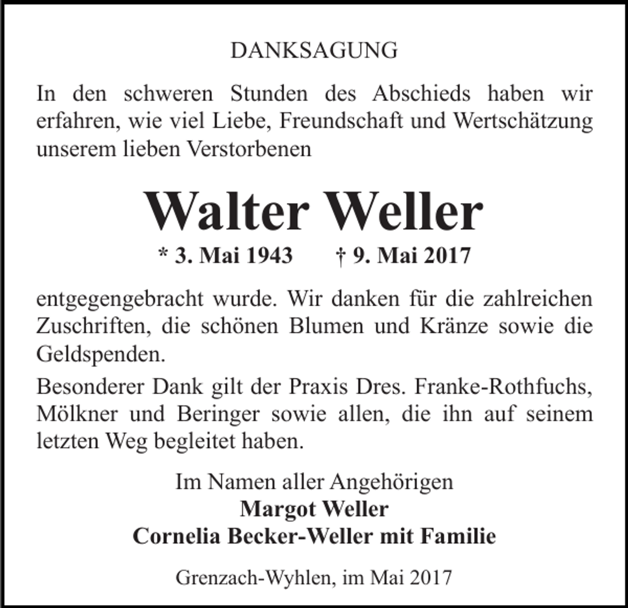 <p>DDANKSAGUNG<br />A N KS A G U N G<br />IInn den<br />d e n schweren<br />s c h w er e n Stunden<br />St u n de n des<br />d es Abschieds<br />A bs c hi e ds haben<br />h a b e n wir<br />wir<br />erf a hr e n, wie<br />wi e viel<br />vi el Liebe,<br />Li e b e, Freundschaft<br />Fr e u n ds c h aft uund<br />n d Wertschätzung<br />Werts c h ät z u n g<br />erfahren,<br />u ns er e m lilieben<br />e b e n Verstorbenen<br />Verst or b e n e n<br />unserem</p><p>Weller<br />WWalter<br />alt e r Well<br />er<br />** 3.<br />M ai 11<br />3. Mai</p><p>†† 9.<br />M ai 22<br />9. Mai</p><p>eentgegengebracht<br />nt g e g e n g e br a c ht wurde.<br />w ur d e. Wir<br />Wir danken<br />d a n k e n für<br />f ür die<br />di e zahlreichen<br />z a hlr ei c h e n<br />Z us c hrift e n, didie<br />e sschönen<br />c h ö n e n Blumen<br />Bl u m e n und<br />u n d Kränze<br />Kr ä n z e sowie<br />s owi e didie<br />e<br />Zuschriften,<br />G el ds p e n d e n.<br />Geldspenden.<br />BBesonderer<br />es o n d er er Dank<br />D a n k gilt<br />gilt dder<br />er Praxis<br />Pr a xis Dres.<br />Dr es. Franke-Rothfuchs,<br />Fr a n k e- R othf u c hs,<br />MMölkner<br />öl k n er u und<br />n d BBeringer<br />eri n g er s sowie<br />o wi e all<br />allen,<br />e n, di<br />die<br />e iihn<br />h n aauf<br />uf seinem<br />s ei n e m<br />letzten<br />l et zt e n Weg<br />We g begleitet<br />b e gl eit et haben.<br />h a be n.<br />IImm Namen<br />N a m e n aller<br />all er Angehörigen<br />A n g e h örig e n<br />MMargot<br />a r g ot Weller<br />Well e r<br />Cornelia<br />C o r n eli a BBecker-Weller<br />e c k e r- Well e r mit<br />mit Familie<br />F a mili e<br />Grenzach-Wyhlen,<br />Gr<br />e n z a c h- W y hl e n, i im<br />m Mai<br />M a i</p>