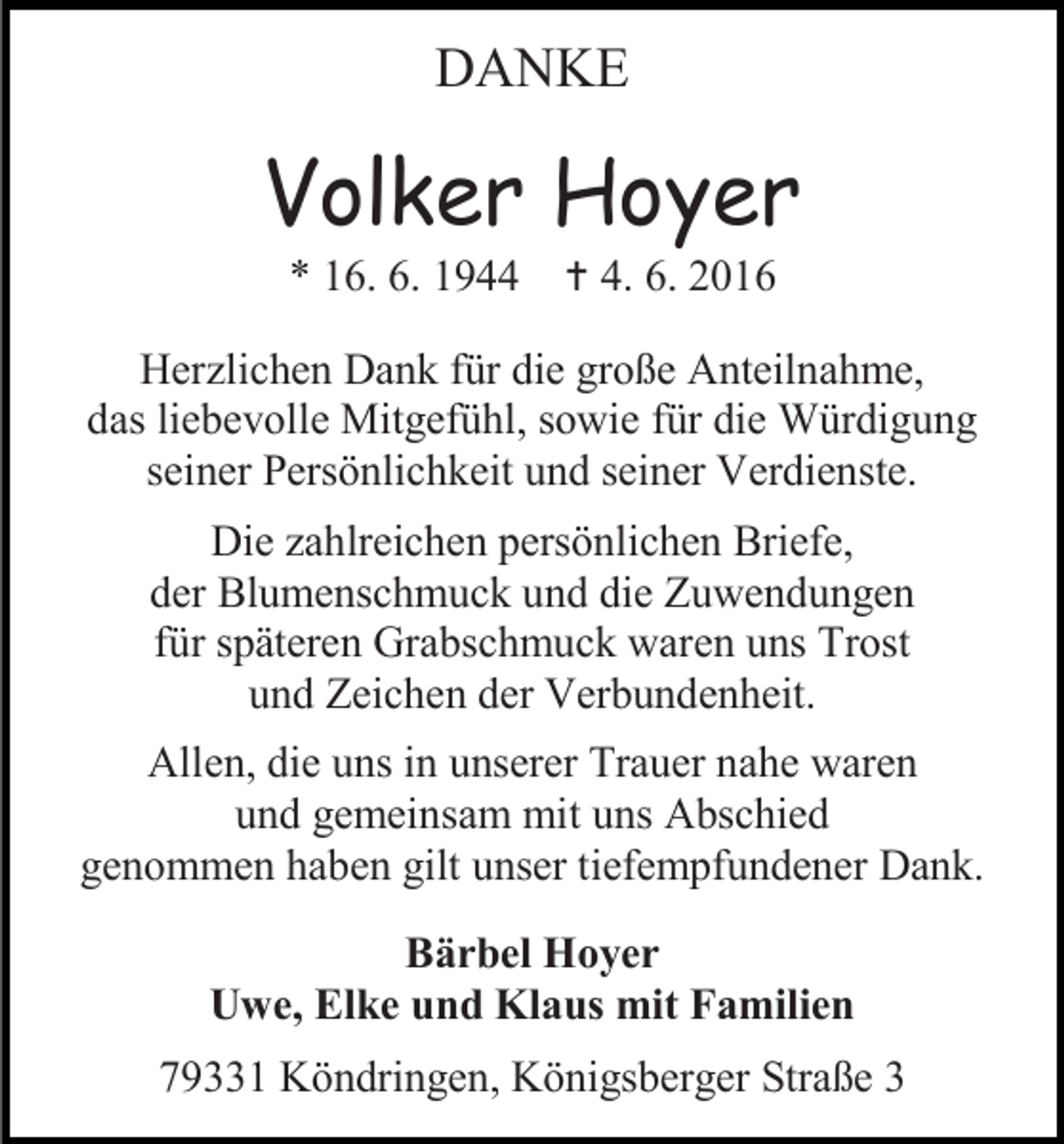 <p>DANKE</p>
<p>Volker Hoyer<br />* 16. 6. 1944 † 4. 6. 2016<br />Herzlichen Dank für die große Anteilnahme,<br />das liebevolle Mitgefühl, sowie für die Würdigung<br />seiner Persönlichkeit und seiner Verdienste.<br />Die zahlreichen persönlichen Briefe,<br />der Blumenschmuck und die Zuwendungen<br />für späteren Grabschmuck waren uns Trost<br />und Zeichen der Verbundenheit.<br />Allen, die uns in unserer Trauer nahe waren<br />und gemeinsam mit uns Abschied<br />genommen haben gilt unser tiefempfundener Dank.<br />Bärbel Hoyer<br />Uwe, Elke und Klaus mit Familien<br />79331 Köndringen, Königsberger Straße 3</p>