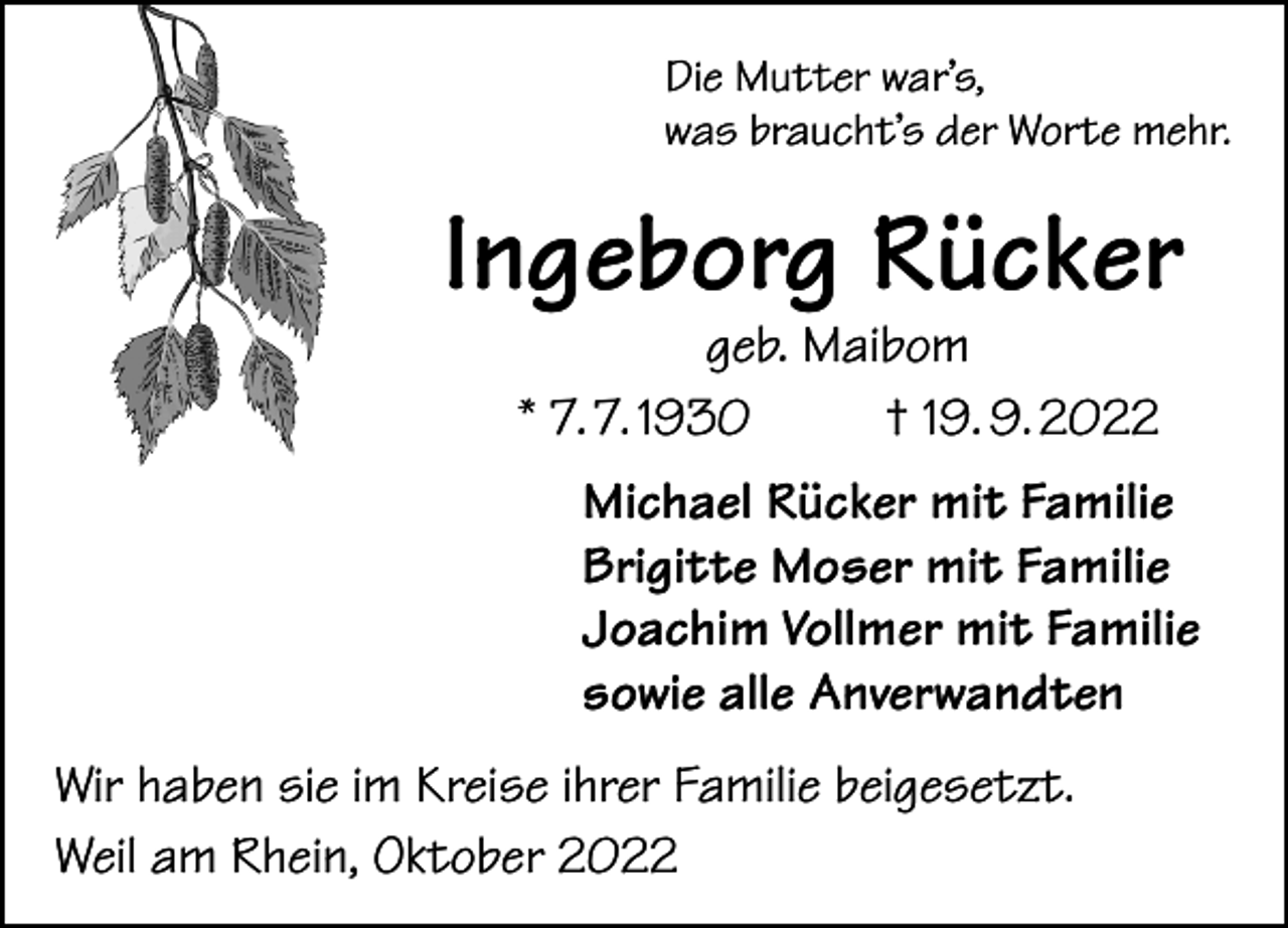 <p>Die Mutter war’s,<br />was braucht’s der Worte mehr.</p><p>Ingeborg Rücker<br />geb. Maibom<br />* 7. 7. 1930<br />† 19. 9. 2022</p><p>Michael Rücker mit Familie<br />Brigitte Moser mit Familie<br />Joachim Vollmer mit Familie<br />sowie alle Anverwandten<br />Wir haben sie im Kreise ihrer Familie beigesetzt.<br />Weil am Rhein, Oktober 2022</p>