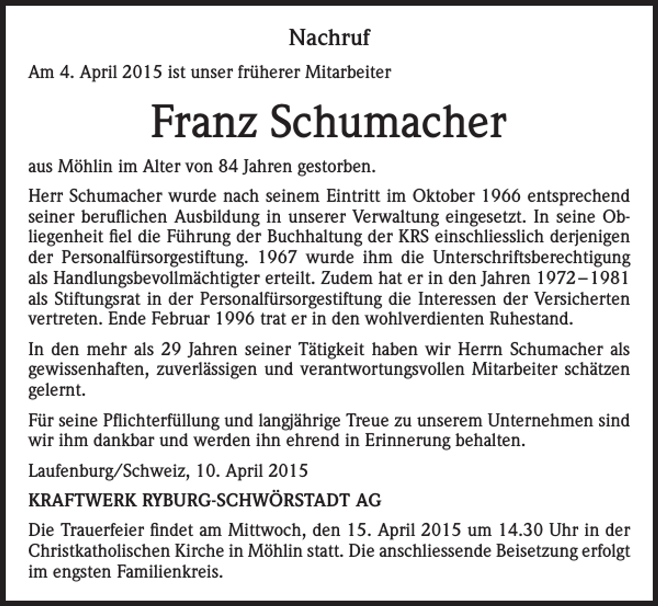 <p>Nachruf<br />Am 4. April 2015 ist unser früherer Mitarbeiter</p><p>Franz Schumacher<br />aus Möhlin im Alter von 84 Jahren gestorben.<br />Herr Schumacher wurde nach seinem Eintritt im Oktober 1966 entsprechend<br />seiner beruflichen Ausbildung in unserer Verwaltung eingesetzt. In seine Obliegenheit fiel die Führung der Buchhaltung der KRS einschliesslich derjenigen<br />der Personalfürsorgestiftung. 1967 wurde ihm die Unterschriftsberechtigung<br />als Handlungsbevollmächtigter erteilt. Zudem hat er in den Jahren 1972 – 1981<br />als Stiftungsrat in der Personalfürsorgestiftung die Interessen der Versicherten<br />vertreten. Ende Februar 1996 trat er in den wohlverdienten Ruhestand.<br />In den mehr als 29 Jahren seiner Tätigkeit haben wir Herrn Schumacher als<br />gewissenhaften, zuverlässigen und verantwortungsvollen Mitarbeiter schätzen<br />gelernt.<br />Für seine Pflichterfüllung und langjährige Treue zu unserem Unternehmen sind<br />wir ihm dankbar und werden ihn ehrend in Erinnerung behalten.<br />Laufenburg/Schweiz, 10. April 2015<br />KRAFTWERK RYBURG-SCHWÖRSTADT AG<br />Die Trauerfeier findet am Mittwoch, den 15. April 2015 um 14.30 Uhr in der<br />Christkatholischen Kirche in Möhlin statt. Die anschliessende Beisetzung erfolgt<br />im engsten Familienkreis.</p>