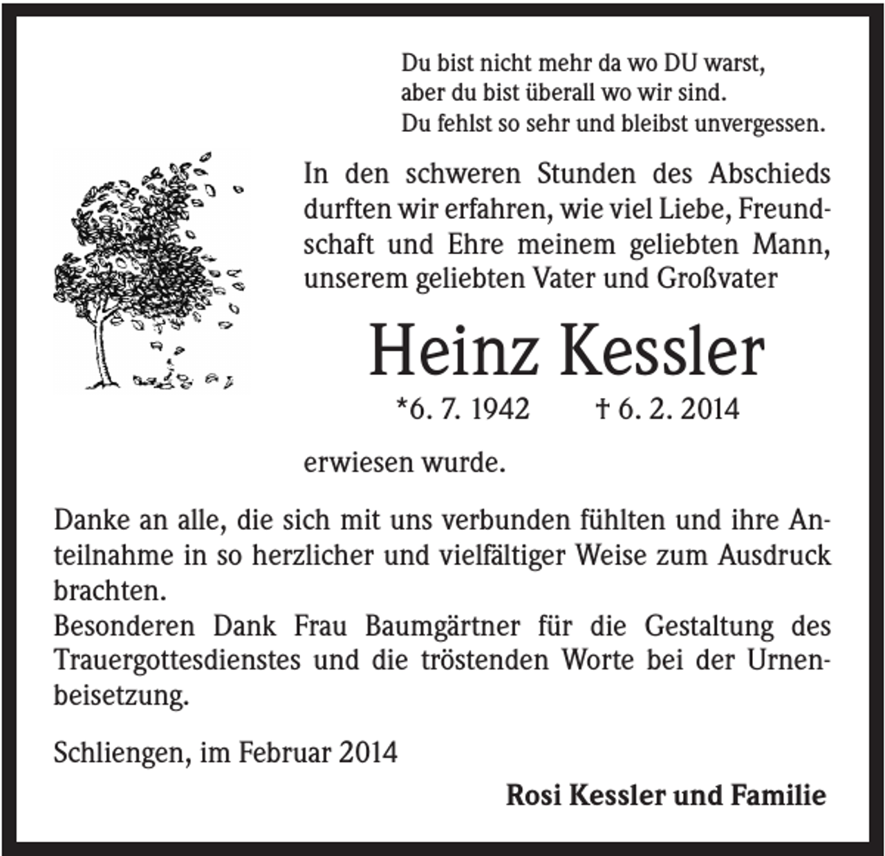<p>Du bist nicht mehr da wo DU warst,<br />aber du bist überall wo wir sind.<br />Du fehlst so sehr und bleibst unvergessen.</p><p>In den schweren Stunden des Abschieds<br />durften wir erfahren, wie viel Liebe, Freundschaft und Ehre meinem geliebten Mann,<br />unserem geliebten Vater und Großvater</p><p>Heinz Kessler<br />*6. 7. 1942</p><p>† 6. 2. 2014</p><p>erwiesen wurde.<br />Danke an alle, die sich mit uns verbunden fühlten und ihre Anteilnahme in so herzlicher und vielfältiger Weise zum Ausdruck<br />brachten.<br />Besonderen Dank Frau Baumgärtner für die Gestaltung des<br />Trauergottesdienstes und die tröstenden Worte bei der Urnenbeisetzung.<br />Schliengen, im Februar 2014<br />Rosi Kessler und Familie</p>