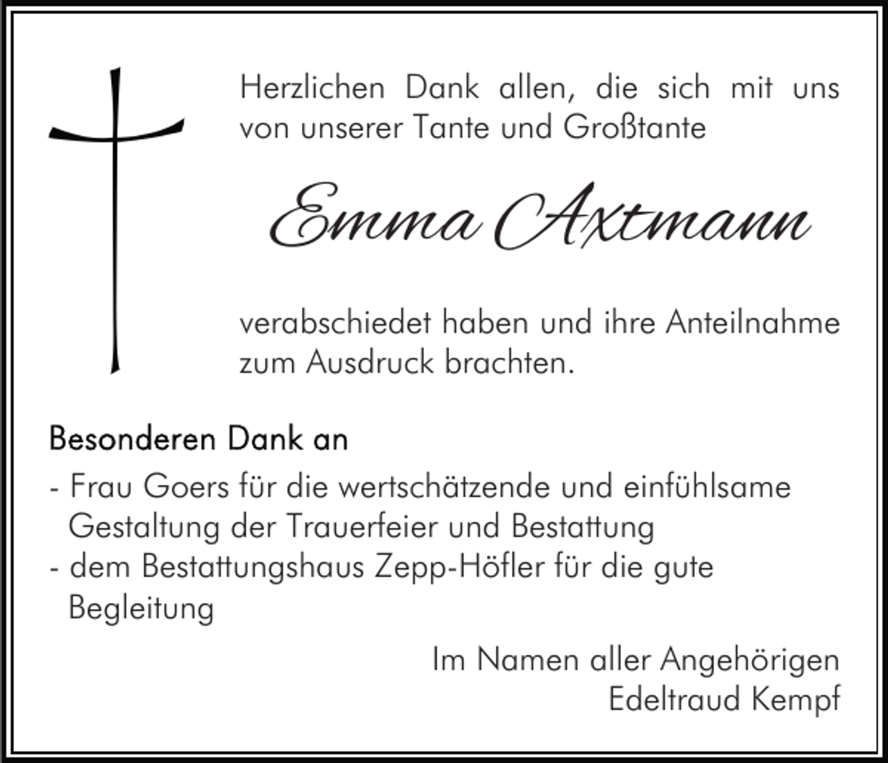 <p>Herzlichen Dank allen, die sich mit uns<br />von unserer Tante und Großtante</p><p>Emma Axtmann<br />verabschiedet haben und ihre Anteilnahme<br />zum Ausdruck brachten.<br />- Frau Goers für die wertschätzende und einfühlsame<br />Gestaltung der Trauerfeier und Bestattung<br />- dem Bestattungshaus Zepp-Höfler für die gute<br />Begleitung<br />Im Namen aller Angehörigen<br />Edeltraud Kempf</p>