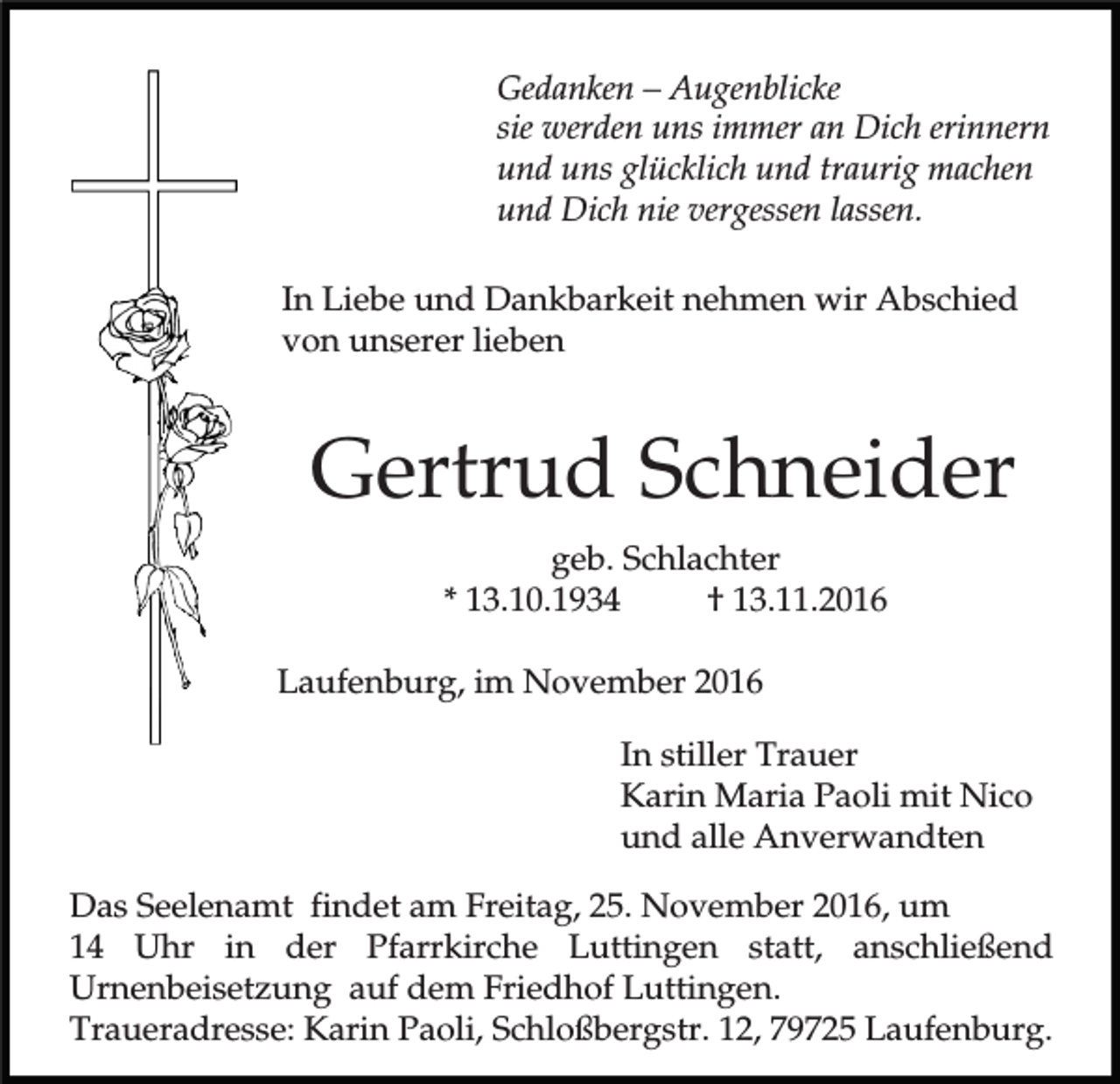 <p>Gedanken – Augenblicke<br />sie werden uns immer an Dich erinnern<br />und uns glücklich und traurig machen<br />und Dich nie vergessen lassen.<br />In Liebe und Dankbarkeit nehmen wir Abschied<br />von unserer lieben</p><p>Gertrud Schneider<br />geb. Schlachter<br />* 13.10.1934<br />† 13.11.2016<br />Laufenburg, im November 2016<br />In stiller Trauer<br />Karin Maria Paoli mit Nico<br />und alle Anverwandten<br />Das Seelenamt findet am Freitag, 25. November 2016, um<br />14 Uhr in der Pfarrkirche Luttingen statt, anschließend<br />Urnenbeisetzung auf dem Friedhof Luttingen.<br />Traueradresse: Karin Paoli, Schloßbergstr. 12, 79725 Laufenburg.</p>