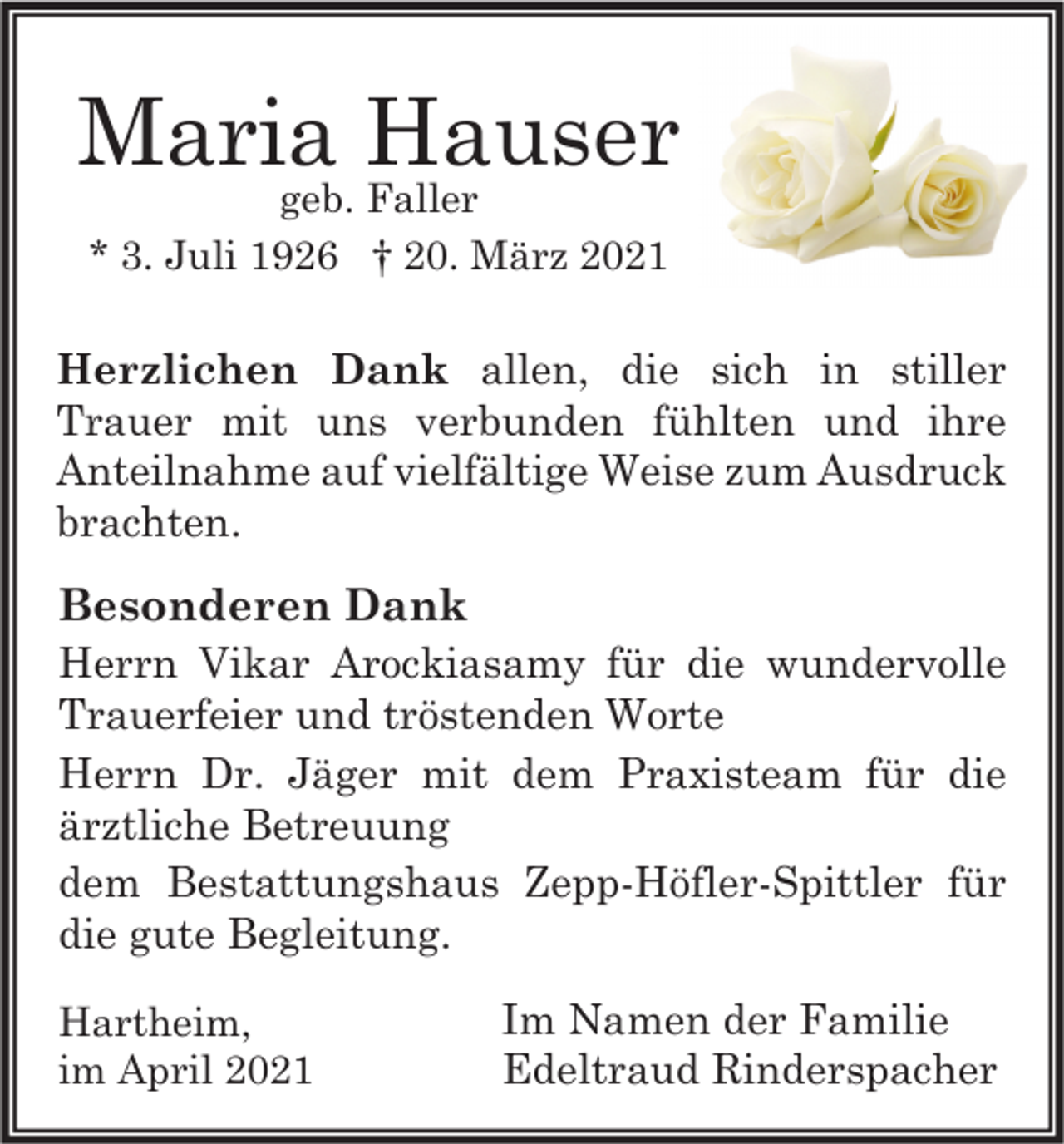<p>Maria Hauser<br />geb. Faller<br />* 3. Juli 1926 † 20. März 2021</p><p>Herzlichen Dank allen, die sich in stiller<br />Trauer mit uns verbunden fühlten und ihre<br />Anteilnahme auf vielfältige Weise zum Ausdruck<br />brachten.</p><p>Besonderen Dank<br />Herrn Vikar Arockiasamy für die wundervolle<br />Trauerfeier und tröstenden Worte<br />Herrn Dr. Jäger mit dem Praxisteam für die<br />ärztliche Betreuung<br />dem Bestattungshaus Zepp-Höfler-Spittler für<br />die gute Begleitung.<br />Hartheim,<br />im April 2021</p><p>Im Namen der Familie<br />Edeltraud Rinderspacher</p>