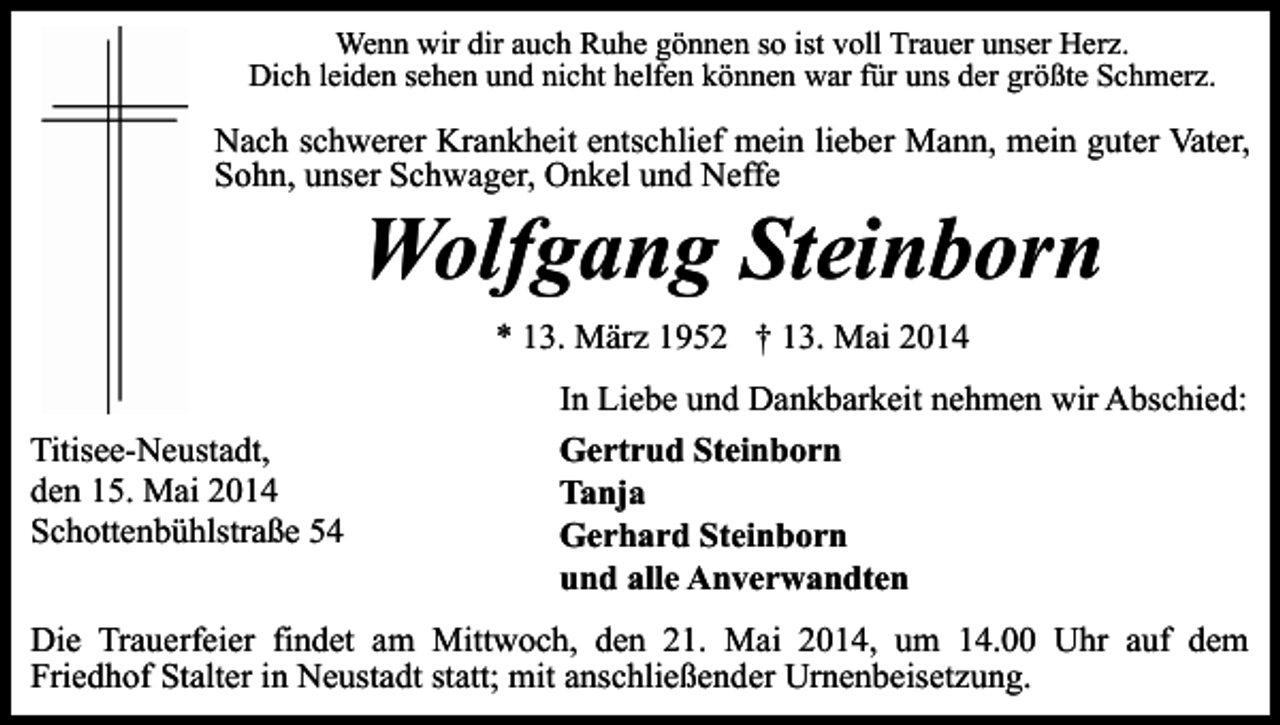 <p>Wenn wir dir auch Ruhe gönnen so ist voll Trauer unser Herz.<br />Dich leiden sehen und nicht helfen können war für uns der größte Schmerz.</p><p>Nach schwerer Krankheit entschlief mein lieber Mann, mein guter Vater,<br />Sohn, unser Schwager, Onkel und Neffe</p><p>Wolfgang Steinborn<br />* 13. März 1952 † 13. Mai 2014</p><p>Titisee-Neustadt,<br />den 15. Mai 2014<br />Schottenbühlstraße 54</p><p>In Liebe und Dankbarkeit nehmen wir Abschied:<br />Gertrud Steinborn<br />Tanja<br />Gerhard Steinborn<br />und alle Anverwandten</p><p>Die Trauerfeier findet am Mittwoch, den 21. Mai 2014, um 14.00 Uhr auf dem<br />Friedhof Stalter in Neustadt statt; mit anschließender Urnenbeisetzung.</p>