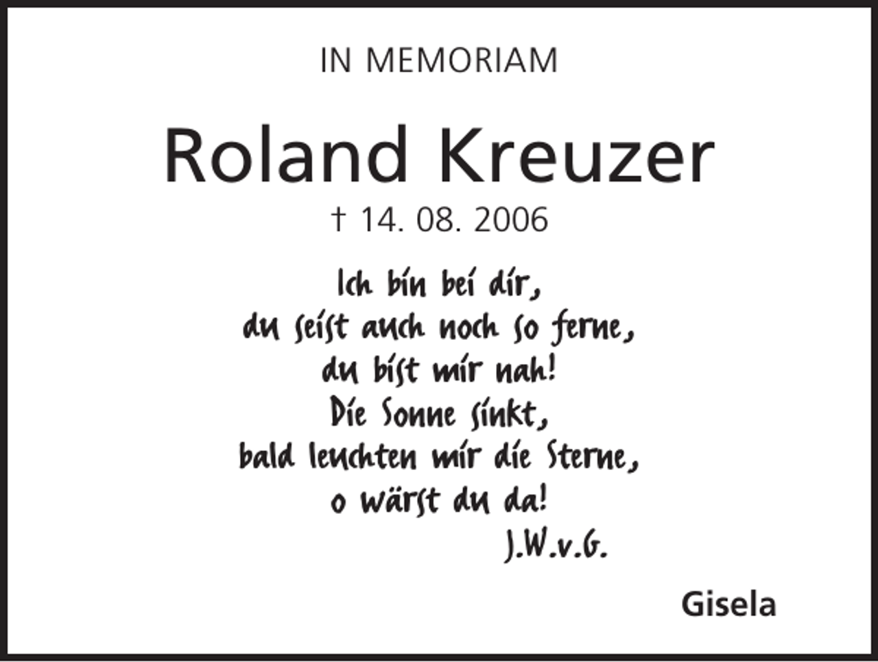 <p>In Memoriam</p><p>Roland Kreuzer<br />† 14. 08. 2006</p><p>Ich bin bei dir,<br />du seist auch noch so ferne,<br />du bist mir nah!<br />Die Sonne sinkt,<br />bald leuchten mir die Sterne,<br />o wärst du da!<br />J.W.v.G.<br />Gisela</p>