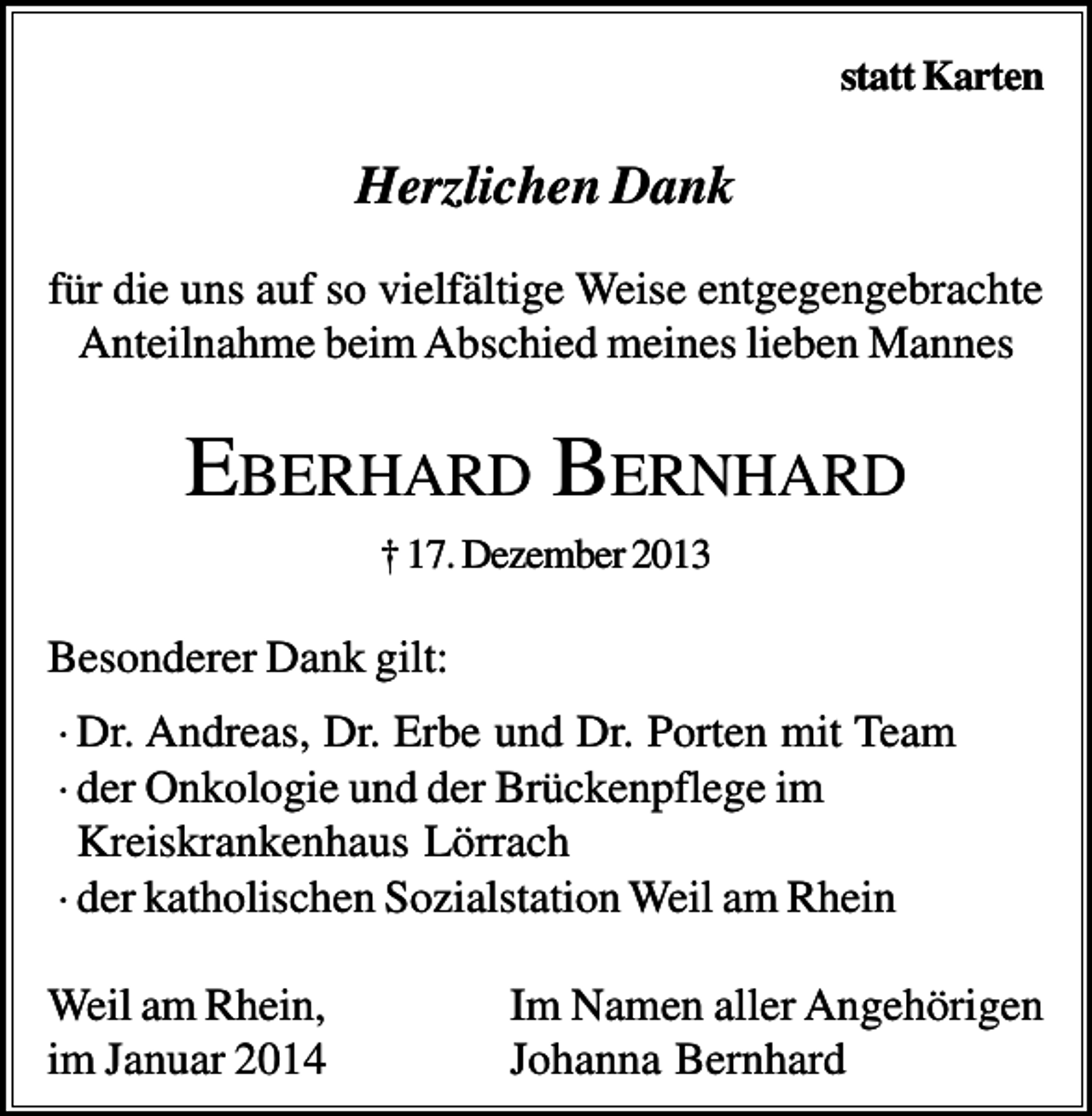 <p>statt Karten</p><p>Herzlichen Dank<br />für die uns auf so vielfältige Weise entgegengebrachte<br />Anteilnahme beim Abschied meines lieben Mannes</p><p>EBERHARD BERNHARD<br />† 17. Dezember 2013</p><p>Besonderer Dank gilt:<br />· Dr. Andreas, Dr. Erbe und Dr. Porten mit Team<br />· der Onkologie und der Brückenpflege im<br />Kreiskrankenhaus Lörrach<br />· der katholischen Sozialstation Weil am Rhein<br />Weil am Rhein,<br />im Januar 2014</p><p>Im Namen aller Angehörigen<br />Johanna Bernhard</p>