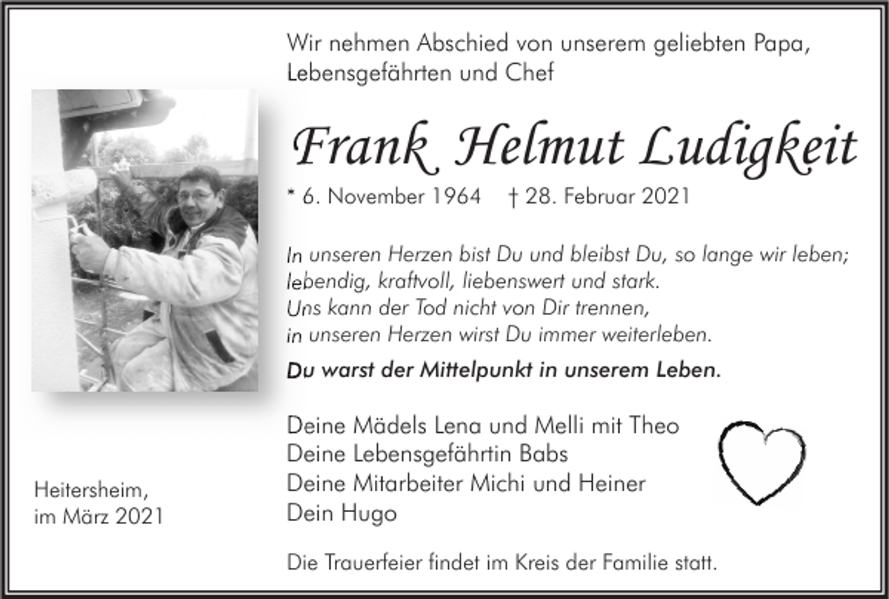 <p>Wir nehmen Abschied von unserem geliebten Papa,<br />Lebensgefährten und Chef</p><p>Frank Helmut Ludigkeit<br />* 6. November 1964</p><p>† 28. Februar 2021</p><p>In unseren Herzen bist Du und bleibst Du, so lange wir leben;<br />lebendig, kraftvoll, liebenswert und stark.<br />Uns kann der Tod nicht von Dir trennen,<br />in unseren Herzen wirst Du immer weiterleben.<br />Du warst der Mittelpunkt in unserem Leben.</p><p>Heitersheim,<br />im März 2021</p><p>Deine Mädels Lena und Melli mit Theo<br />Deine Lebensgefährtin Babs<br />Deine Mitarbeiter Michi und Heiner<br />Dein Hugo<br />Die Trauerfeier findet im Kreis der Familie statt.</p>