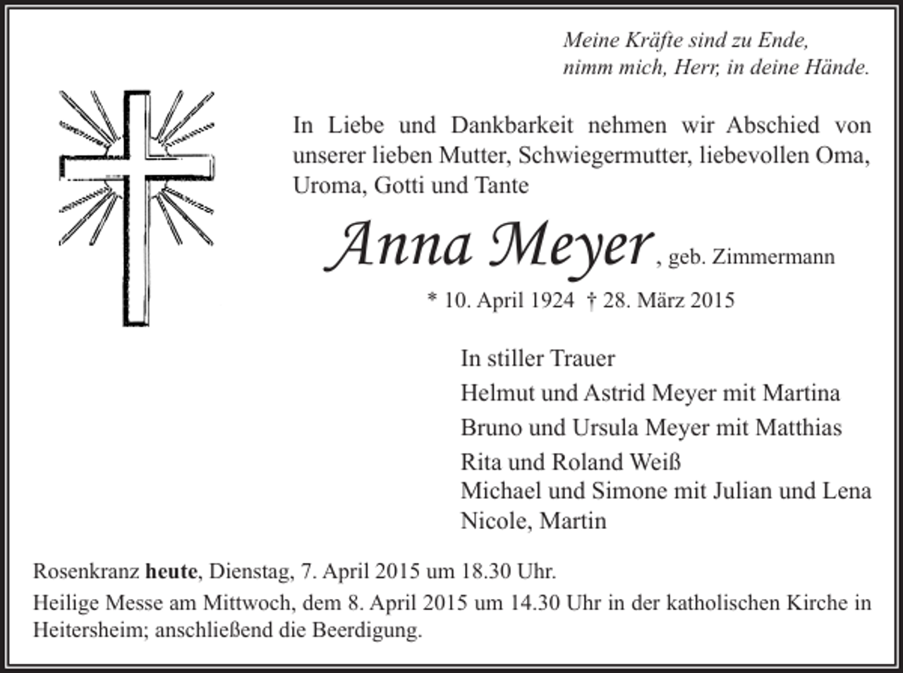 <p>Meine Kräfte sind zu Ende,<br />nimm mich, Herr, in deine Hände.</p><p>In Liebe und Dankbarkeit nehmen wir Abschied von<br />unserer lieben Mutter, Schwiegermutter, liebevollen Oma,<br />Uroma, Gotti und Tante</p><p>Anna Meyer</p><p>, geb. Zimmermann</p><p>* 10. April 1924 † 28. März 2015</p><p>In stiller Trauer<br />Helmut und Astrid Meyer mit Martina<br />Bruno und Ursula Meyer mit Matthias<br />Rita und Roland Weiß<br />Michael und Simone mit Julian und Lena<br />Nicole, Martin<br />Rosenkranz heute, Dienstag, 7. April 2015 um 18.30 Uhr.<br />Heilige Messe am Mittwoch, dem 8. April 2015 um 14.30 Uhr in der katholischen Kirche in<br />Heitersheim; anschließend die Beerdigung.</p>