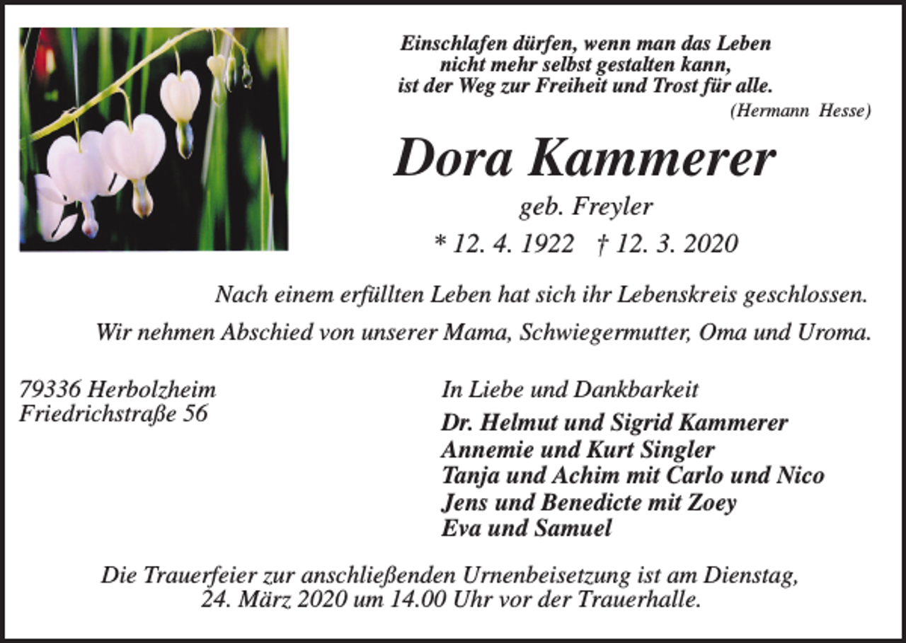 <p>Einschlafen dürfen, wenn man das Leben<br />nicht mehr selbst gestalten kann,<br />ist der Weg zur Freiheit und Trost für alle.<br />(Hermann Hesse)</p><p>Dora Kammerer<br />geb. Freyler<br />* 12. 4. 1922 † 12. 3. 2020<br />Nach einem erfüllten Leben hat sich ihr Lebenskreis geschlossen.<br />Wir nehmen Abschied von unserer Mama, Schwiegermutter, Oma und Uroma.<br />79336 Herbolzheim<br />Friedrichstraße 56</p><p>In Liebe und Dankbarkeit<br />Dr. Helmut und Sigrid Kammerer<br />Annemie und Kurt Singler<br />Tanja und Achim mit Carlo und Nico<br />Jens und Benedicte mit Zoey<br />Eva und Samuel</p><p>Die Trauerfeier zur anschließenden Urnenbeisetzung ist am Dienstag,<br />24. März 2020 um 14.00 Uhr vor der Trauerhalle.</p>