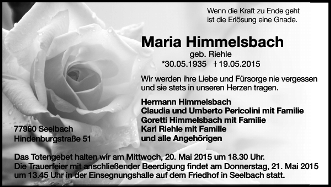<p>Wenn die Kraft zu Ende geht<br />ist die Erlösung eine Gnade.</p><p>Maria Himmelsbach<br />geb. Riehle<br />*30.05.1935 I 19.05.2015</p><p>Wir werden ihre Liebe und Fürsorge nie vergessen<br />und sie stets in unseren Herzen tragen.</p><p>77960 Seelbach<br />Hindenburgstraße 51</p><p>Hermann Himmelsbach<br />Claudia und Umberto Pericolini mit Familie<br />Goretti Himmelsbach mit Familie<br />Karl Riehle mit Familie<br />und alle Angehörigen</p><p>Das Totengebet halten wir am Mittwoch, 20. Mai 2015 um 18.30 Uhr.<br />Die Trauerfeier mit anschließender Beerdigung ﬁndet am Donnerstag, 21. Mai 2015<br />um 13.45 Uhr in der Einsegnungshalle auf dem Friedhof in Seelbach statt.</p>