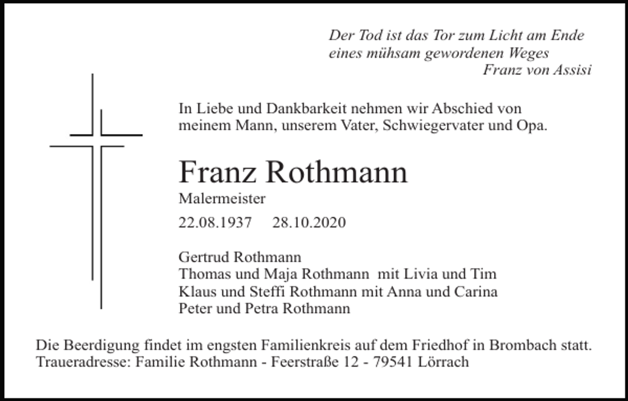 <p>uz kontur</p><p>kreuz kontur2<br />Der Tod ist das Tor zum Licht am Ende<br />eines mühsam gewordenen Weges<br />Franz von Assisi<br />In Liebe und Dankbarkeit nehmen wir Abschied von<br />meinem Mann, unserem Vater, Schwiegervater und Opa.</p><p>Franz Rothmann<br />Malermeister<br />22.08.1937</p><p>28.10.2020</p><p>Gertrud Rothmann<br />Thomas und Maja Rothmann mit Livia und Tim<br />Klaus und Steffi Rothmann mit Anna und Carina<br />Peter und Petra Rothmann</p><p>uz versetzt<br />kreuz duenn dick<br />Die Beerdigung findet im engsten Familienkreis auf dem Friedhof in Brombach statt.<br />Traueradresse: Familie Rothmann - Feerstraße 12 - 79541 Lörrach</p>