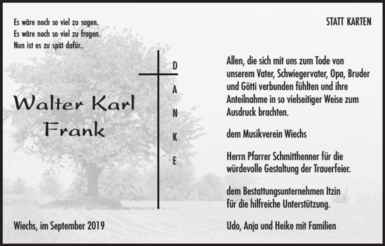 <p>Es wäre noch so viel zu sagen.<br />Es wäre noch so viel zu fragen.<br />Nun ist es zu spät dafür..</p><p>STATT KARTEN</p><p>N</p><p>Allen, die sich mit uns zum Tode von<br />unserem Vater, Schwiegervater, Opa, Bruder<br />und Götti verbunden fühlten und ihre<br />Anteilnahme in so vielseitiger Weise zum<br />Ausdruck brachten.</p><p>K</p><p>dem Musikverein Wiechs</p><p>E</p><p>Herrn Pfarrer Schmitthenner für die<br />würdevolle Gestaltung der Trauerfeier.</p><p>D</p><p>Walter Karl<br />Frank</p><p>A</p><p>dem Bestattungsunternehmen Itzin<br />für die hilfreiche Unterstützung.<br />Wiechs, im September 2019</p><p>Udo, Anja und Heike mit Familien</p>