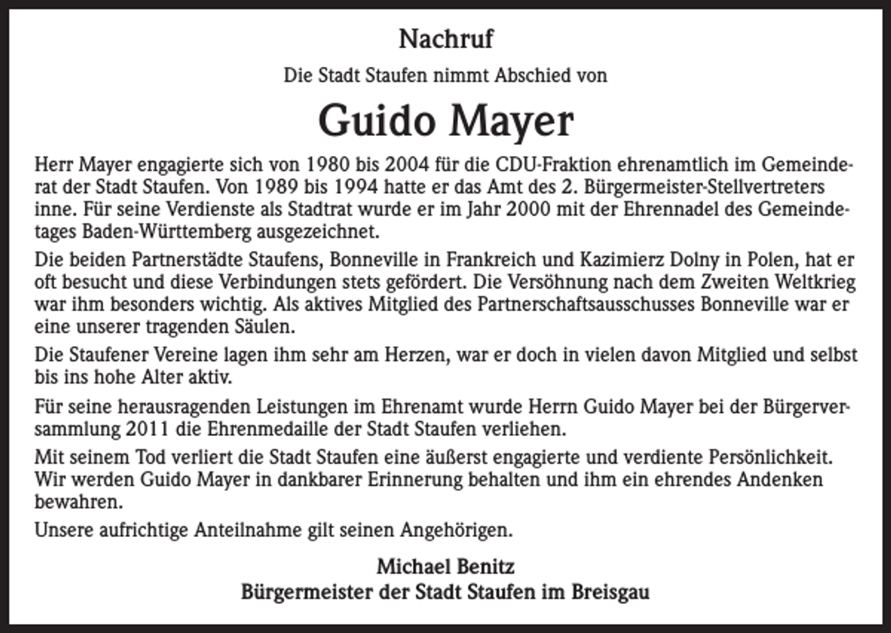 <p>Nachruf<br />Die Stadt Staufen nimmt Abschied von</p><p>Guido Mayer<br />Herr Mayer engagierte sich von 1980 bis 2004 für die CDU-Fraktion ehrenamtlich im Gemeinderat der Stadt Staufen. Von 1989 bis 1994 hatte er das Amt des 2. Bürgermeister-Stellvertreters<br />inne. Für seine Verdienste als Stadtrat wurde er im Jahr 2000 mit der Ehrennadel des Gemeindetages Baden-Württemberg ausgezeichnet.<br />Die beiden Partnerstädte Staufens, Bonneville in Frankreich und Kazimierz Dolny in Polen, hat er<br />oft besucht und diese Verbindungen stets gefördert. Die Versöhnung nach dem Zweiten Weltkrieg<br />war ihm besonders wichtig. Als aktives Mitglied des Partnerschaftsausschusses Bonneville war er<br />eine unserer tragenden Säulen.<br />Die Staufener Vereine lagen ihm sehr am Herzen, war er doch in vielen davon Mitglied und selbst<br />bis ins hohe Alter aktiv.<br />Für seine herausragenden Leistungen im Ehrenamt wurde Herrn Guido Mayer bei der Bürgerversammlung 2011 die Ehrenmedaille der Stadt Staufen verliehen.<br />Mit seinem Tod verliert die Stadt Staufen eine äußerst engagierte und verdiente Persönlichkeit.<br />Wir werden Guido Mayer in dankbarer Erinnerung behalten und ihm ein ehrendes Andenken<br />bewahren.<br />Unsere aufrichtige Anteilnahme gilt seinen Angehörigen.</p><p>Michael Benitz<br />Bürgermeister der Stadt Staufen im Breisgau</p>
