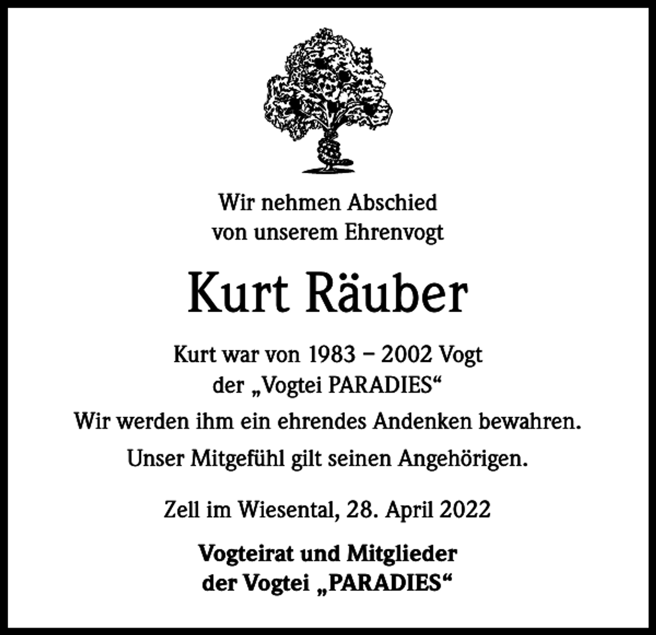 <p>Wir nehmen Abschied<br />von unserem Ehrenvogt</p><p>Kurt Räuber<br />Kurt war von 1983 – 2002 Vogt<br />der „Vogtei PARADIES“<br />Wir werden ihm ein ehrendes Andenken bewahren.<br />Unser Mitgefühl gilt seinen Angehörigen.<br />Zell im Wiesental, 28. April 2022<br />Vogteirat und Mitglieder<br />der Vogtei „PARADIES“</p>