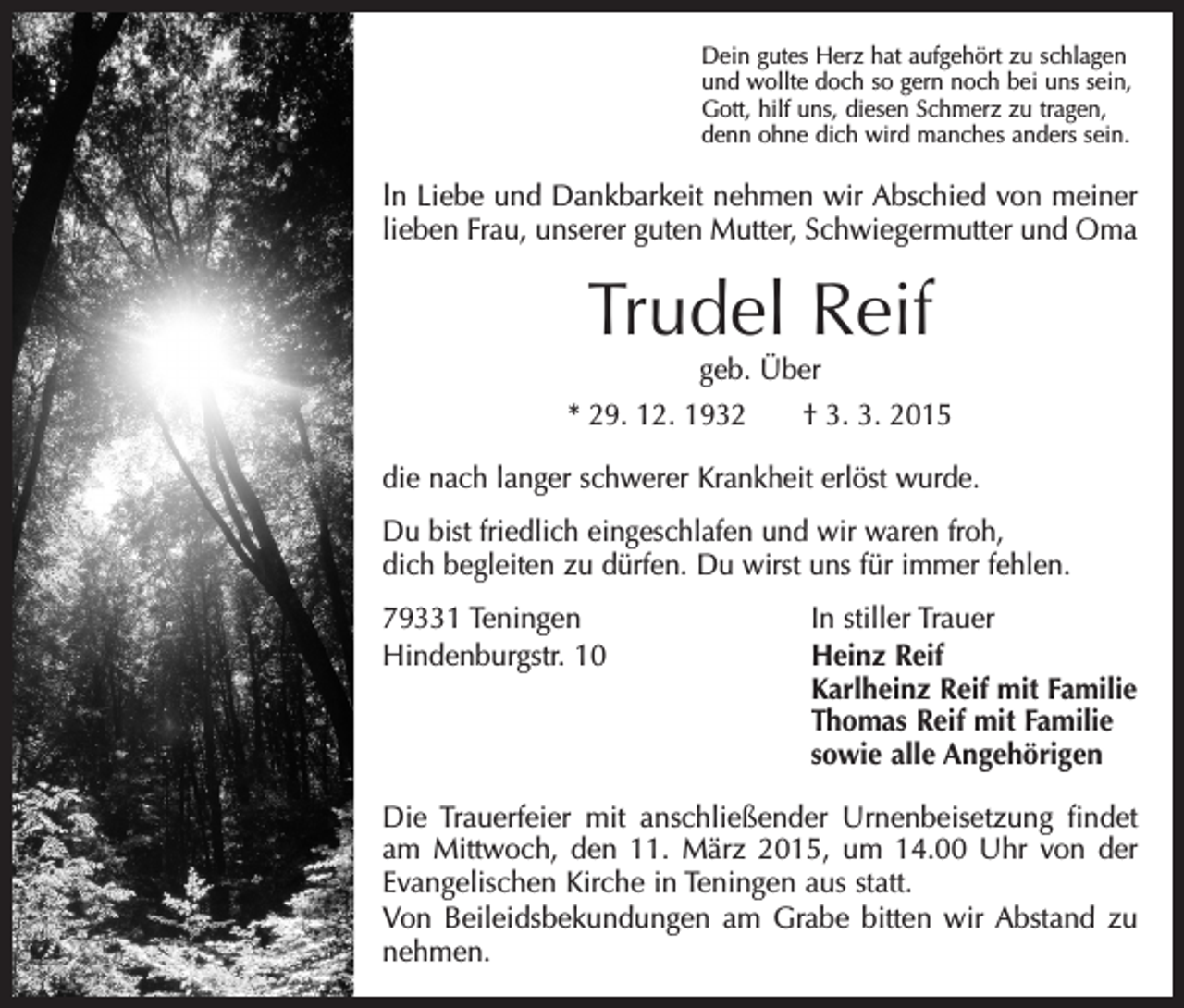 <p>Dein gutes Herz hat aufgehört zu schlagen<br />und wollte doch so gern noch bei uns sein,<br />Gott, hilf uns, diesen Schmerz zu tragen,<br />denn ohne dich wird manches anders sein.</p><p>In Liebe und Dankbarkeit nehmen wir Abschied von meiner<br />lieben Frau, unserer guten Mutter, Schwiegermutter und Oma</p><p>Trudel Reif<br />geb. Über</p><p>* 29. 12. 1932 † 3. 3. 2015<br />die nach langer schwerer Krankheit erlöst wurde.<br />Du bist friedlich eingeschlafen und wir waren froh,<br />dich begleiten zu dürfen. Du wirst uns für immer fehlen.<br />79331 Teningen<br />In stiller Trauer<br />Hindenburgstr. 10 Heinz Reif<br />Karlheinz Reif mit Familie<br />Thomas Reif mit Familie<br />sowie alle Angehörigen<br />Die Trauerfeier mit anschließender Urnenbeisetzung findet<br />am ­Mittwoch, den 11. März 2015, um 14.00 Uhr von der<br />Evangelischen Kirche in Teningen aus statt.<br />Von Beileidsbekundungen am Grabe bitten wir Abstand zu<br />nehmen.</p>