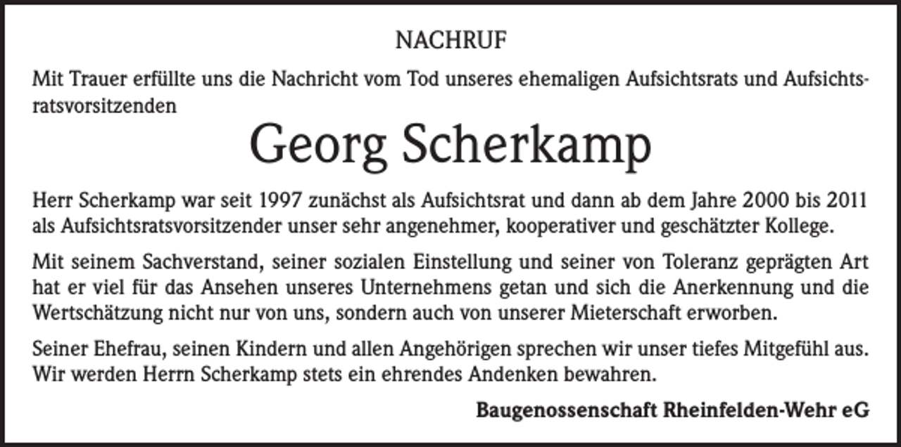 <p>NACHRUF<br />Mit Trauer erfüllte uns die Nachricht vom Tod unseres ehemaligen Aufsichtsrats und Aufsichtsratsvorsitzenden</p><p>Georg Scherkamp</p><p>Herr Scherkamp war seit 1997 zunächst als Aufsichtsrat und dann ab dem Jahre 2000 bis 2011<br />als Aufsichtsratsvorsitzender unser sehr angenehmer, kooperativer und geschätzter Kollege.<br />Mit seinem Sachverstand, seiner sozialen Einstellung und seiner von Toleranz geprägten Art<br />hat er viel für das Ansehen unseres Unternehmens getan und sich die Anerkennung und die<br />Wertschätzung nicht nur von uns, sondern auch von unserer Mieterschaft erworben.<br />Seiner Ehefrau, seinen Kindern und allen Angehörigen sprechen wir unser tiefes Mitgefühl aus.<br />Wir werden Herrn Scherkamp stets ein ehrendes Andenken bewahren.<br />Baugenossenschaft Rheinfelden-Wehr eG</p>