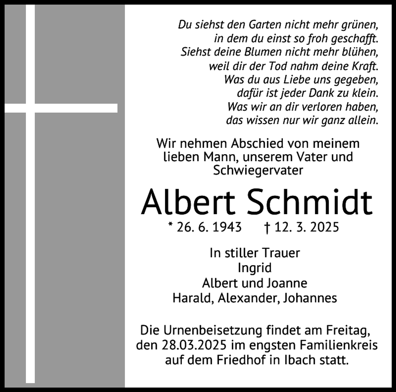 <p>Du siehst den Garten nicht mehr grünen,<br />in dem du einst so froh geschafft.<br />Siehst deine Blumen nicht mehr blühen,<br />weil dir der Tod nahm deine Kraft.<br />Was du aus Liebe uns gegeben,<br />dafür ist jeder Dank zu klein.<br />Was wir an dir verloren haben,<br />das wissen nur wir ganz allein.</p><p>Wir nehmen Abschied von meinem<br />lieben Mann, unserem Vater und<br />Schwiegervater</p><p>Albert Schmidt<br />* 26. 6. 1943</p><p>† 12. 3. 2025</p><p>In stiller Trauer<br />Ingrid<br />Albert und Joanne<br />Harald, Alexander, Johannes<br />Die Urnenbeisetzung findet am Freitag,<br />den 28.03.2025 im engsten Familienkreis<br />auf dem Friedhof in Ibach statt.</p>