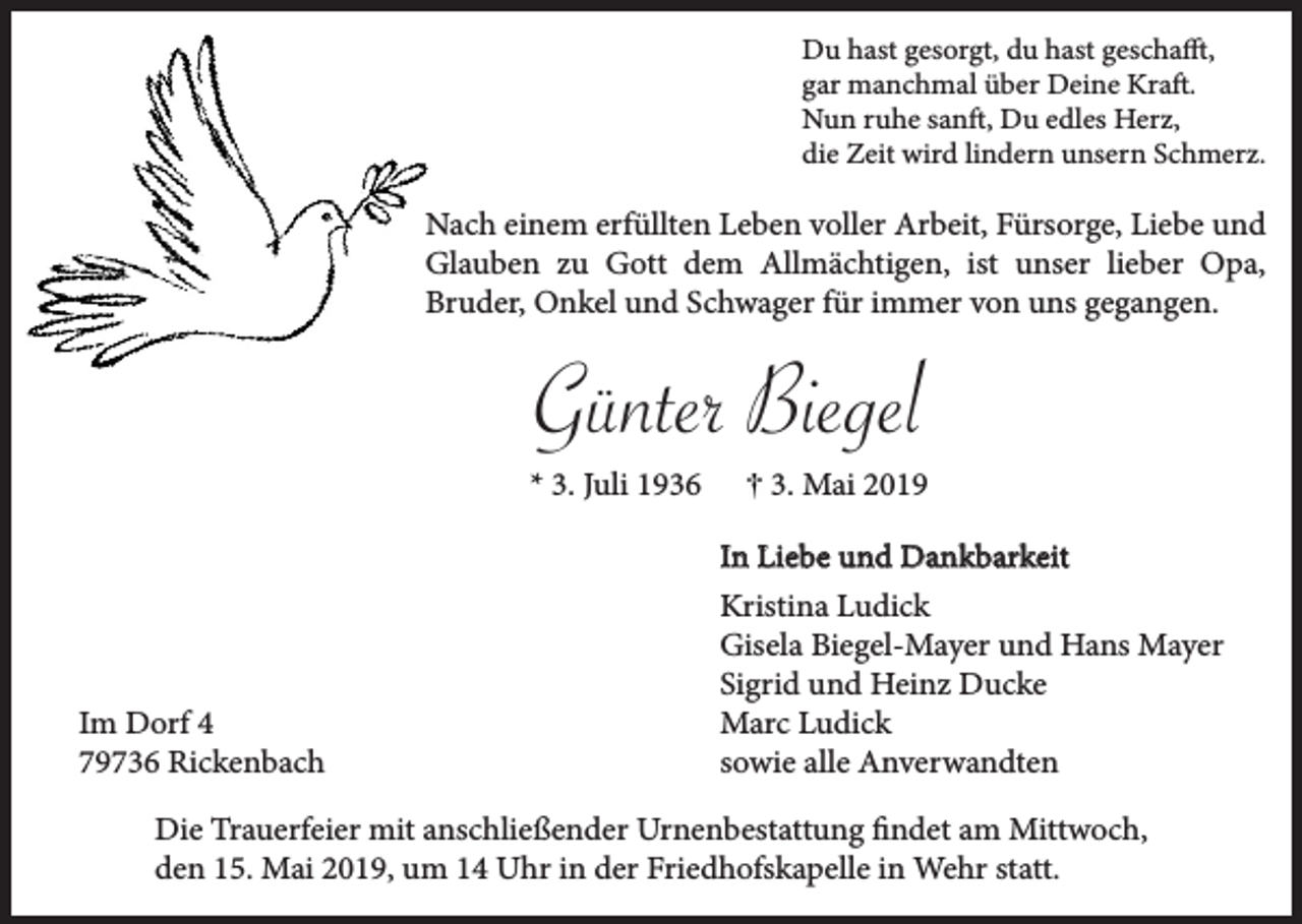 <p>Du hast gesorgt, du hast geschafft,<br />gar manchmal über Deine Kraft.<br />Nun ruhe sanft, Du edles Herz,<br />die Zeit wird lindern unsern Schmerz.</p><p>Nach einem erfüllten Leben voller Arbeit, Fürsorge, Liebe und<br />Glauben zu Gott dem Allmächtigen, ist unser lieber Opa,<br />Bruder, Onkel und Schwager für immer von uns gegangen.</p><p>Günter Biegel<br />* 3. Juli 1936</p><p>Im Dorf 4<br />79736 Rickenbach</p><p>3. Mai 2019<br />In Liebe und Dankbarkeit<br />Kristina Ludick<br />Gisela Biegel-Mayer und Hans Mayer<br />Sigrid und Heinz Ducke<br />Marc Ludick<br />sowie alle Anverwandten</p><p>Die Trauerfeier mit anschließender Urnenbestattung findet am Mittwoch,<br />den 15. Mai 2019, um 14 Uhr in der Friedhofskapelle in Wehr statt.</p>