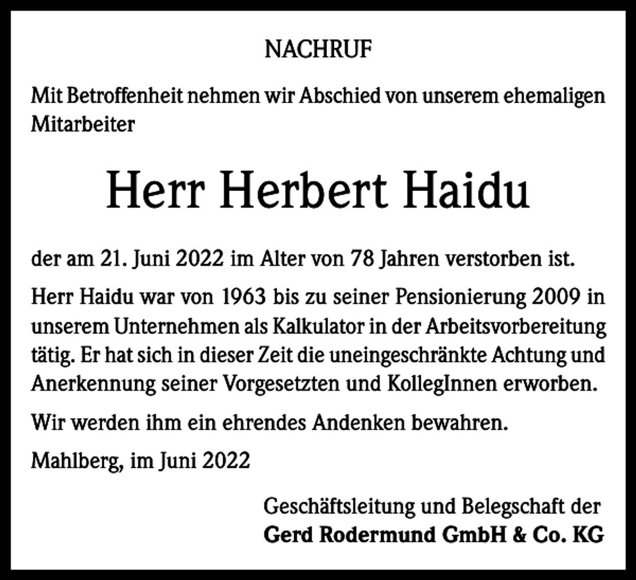 <p>NACHRUF<br />Mit Betroffenheit nehmen wir Abschied von unserem ehemaligen<br />Mitarbeiter</p><p>Herr Herbert Haidu<br />der am 21. Juni 2022 im Alter von 78 Jahren verstorben ist.<br />Herr Haidu war von 1963 bis zu seiner Pensionierung 2009 in<br />unserem Unternehmen als Kalkulator in der Arbeitsvorbereitung<br />tätig. Er hat sich in dieser Zeit die uneingeschränkte Achtung und<br />Anerkennung seiner Vorgesetzten und KollegInnen erworben.<br />Wir werden ihm ein ehrendes Andenken bewahren.<br />Mahlberg, im Juni 2022<br />Geschäftsleitung und Belegschaft der<br />Gerd Rodermund GmbH &amp; Co. KG</p>