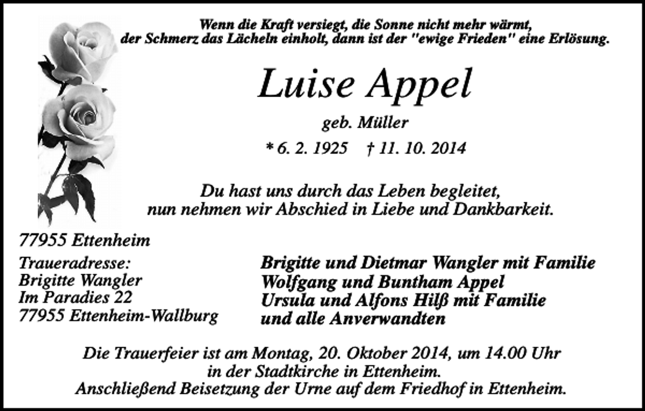 <p>Wenn die Kraft versiegt, die Sonne nicht mehr wärmt,<br />der Schmerz das Lächeln einholt, dann ist der "ewige Frieden" eine Erlösung.</p><p>Luise Appel<br />geb. Müller<br />* 6. 2. 1925 † 11. 10. 2014</p><p>Du hast uns durch das Leben begleitet,<br />nun nehmen wir Abschied in Liebe und Dankbarkeit.<br />77955 Ettenheim<br />Traueradresse:<br />Brigitte Wangler<br />Im Paradies 22<br />77955 Ettenheim-Wallburg</p><p>Brigitte und Dietmar Wangler mit Familie<br />Wolfgang und Buntham Appel<br />Ursula und Alfons Hilß mit Familie<br />und alle Anverwandten</p><p>Die Trauerfeier ist am Montag, 20. Oktober 2014, um 14.00 Uhr<br />in der Stadtkirche in Ettenheim.<br />Anschließend Beisetzung der Urne auf dem Friedhof in Ettenheim.</p>