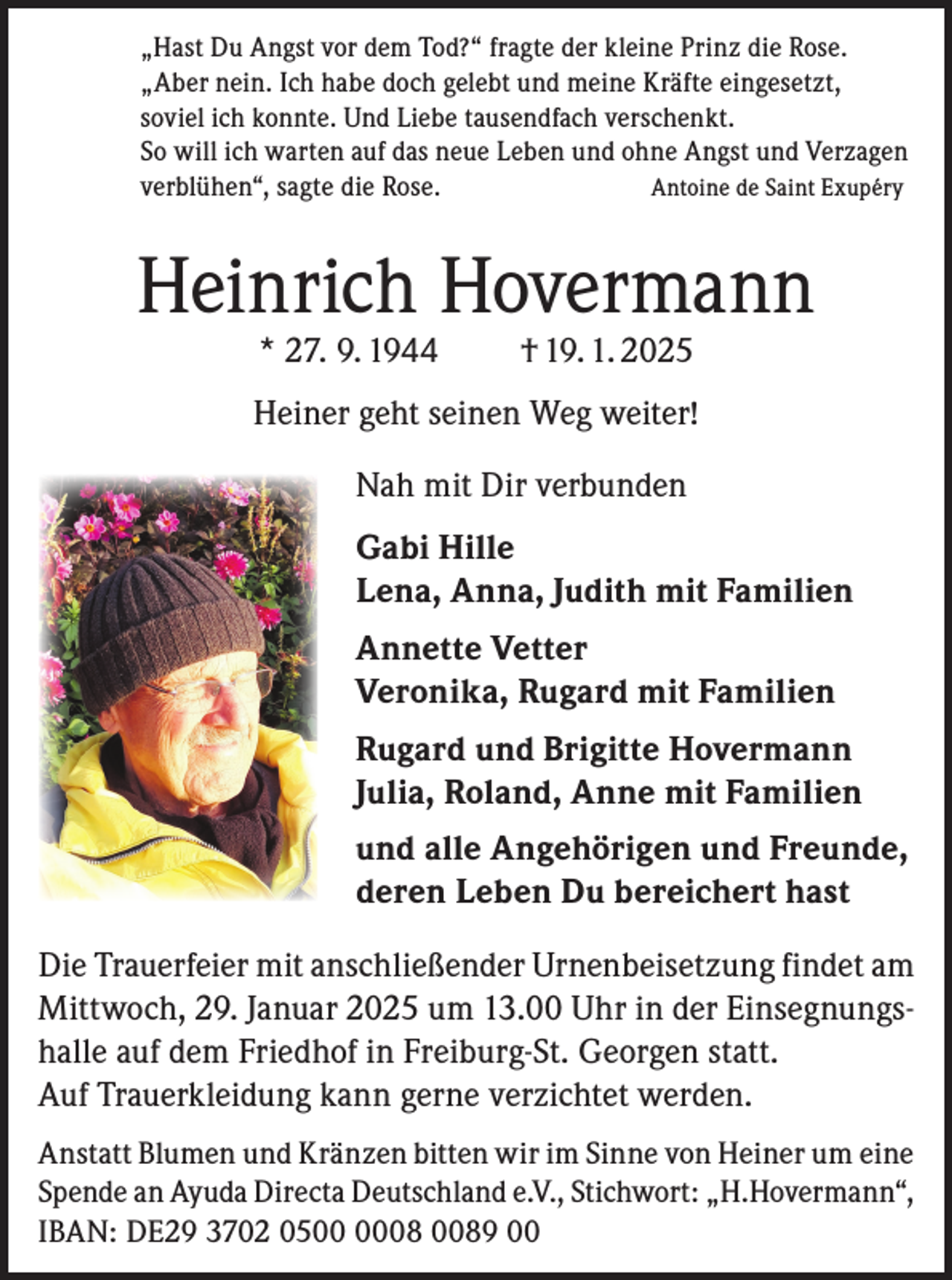 <p>„Hast Du Angst vor dem Tod?“ fragte der kleine Prinz die Rose.<br />„Aber nein. Ich habe doch gelebt und meine Kräfte eingesetzt,<br />soviel ich konnte. Und Liebe tausendfach verschenkt.<br />So will ich warten auf das neue Leben und ohne Angst und Verzagen<br />verblühen“, sagte die Rose.<br />Antoine de Saint Exupéry</p><p>Heinrich Hovermann<br />* 27. 9. 1944</p><p>† 19. 1. 2025</p><p>Heiner geht seinen Weg weiter!<br />Nah mit Dir verbunden<br />Gabi Hille<br />Lena, Anna, Judith mit Familien<br />Annette Vetter<br />Veronika, Rugard mit Familien<br />Rugard und Brigitte Hovermann<br />Julia, Roland, Anne mit Familien<br />und alle Angehörigen und Freunde,<br />deren Leben Du bereichert hast<br />Die Trauerfeier mit anschließender Urnenbeisetzung findet am<br />Mittwoch, 29. Januar 2025 um 13.00 Uhr in der Einsegnungshalle auf dem Friedhof in Freiburg-St. Georgen statt.<br />Auf Trauerkleidung kann gerne verzichtet werden.<br />Anstatt Blumen und Kränzen bitten wir im Sinne von Heiner um eine<br />Spende an Ayuda Directa Deutschland e.V., Stichwort: „H.Hovermann“,<br />IBAN: DE29 3702 0508 0089 00</p>