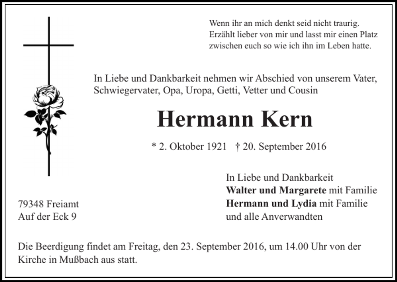 <p>Wenn ihr an mich denkt seid nicht traurig.<br />Erzählt lieber von mir und lasst mir einen Platz<br />zwischen euch so wie ich ihn im Leben hatte.</p><p>In Liebe und Dankbarkeit nehmen wir Abschied von unserem Vater,<br />Schwiegervater, Opa, Uropa, Getti, Vetter und Cousin</p><p>Hermann Kern<br />* 2. Oktober 1921 † 20. September 2016</p><p>79348 Freiamt<br />Auf der Eck 9</p><p>In Liebe und Dankbarkeit<br />Walter und Margarete mit Familie<br />Hermann und Lydia mit Familie<br />und alle Anverwandten</p><p>Die Beerdigung findet am Freitag, den 23. September 2016, um 14.00 Uhr von der<br />Kirche in Mußbach aus statt.</p>
