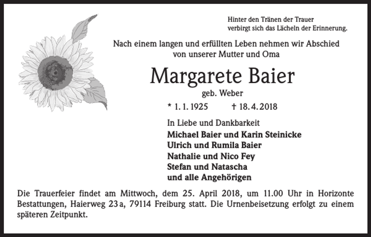 <p>Hinter den Tränen der Trauer<br />verbirgt sich das Lächeln der Erinnerung.</p><p>Nach einem langen und erfüllten Leben nehmen wir Abschied<br />von ­unserer Mutter und Oma</p><p>Margarete Baier<br />geb. Weber<br />* 1. 1. 1925<br />† 18. 4. 2018</p><p>In Liebe und Dankbarkeit<br />Michael Baier und Karin Steinicke<br />Ulrich und Rumila Baier<br />Nathalie und Nico Fey<br />Stefan und Natascha<br />und alle Angehörigen<br />Die Trauerfeier findet am Mittwoch, dem 25. April 2018, um 11.00 Uhr in Horizonte<br />­Bestattungen, Haierweg 23 a, 79114 Freiburg statt. Die Urnenbeisetzung erfolgt zu einem<br />späteren Zeitpunkt.</p>