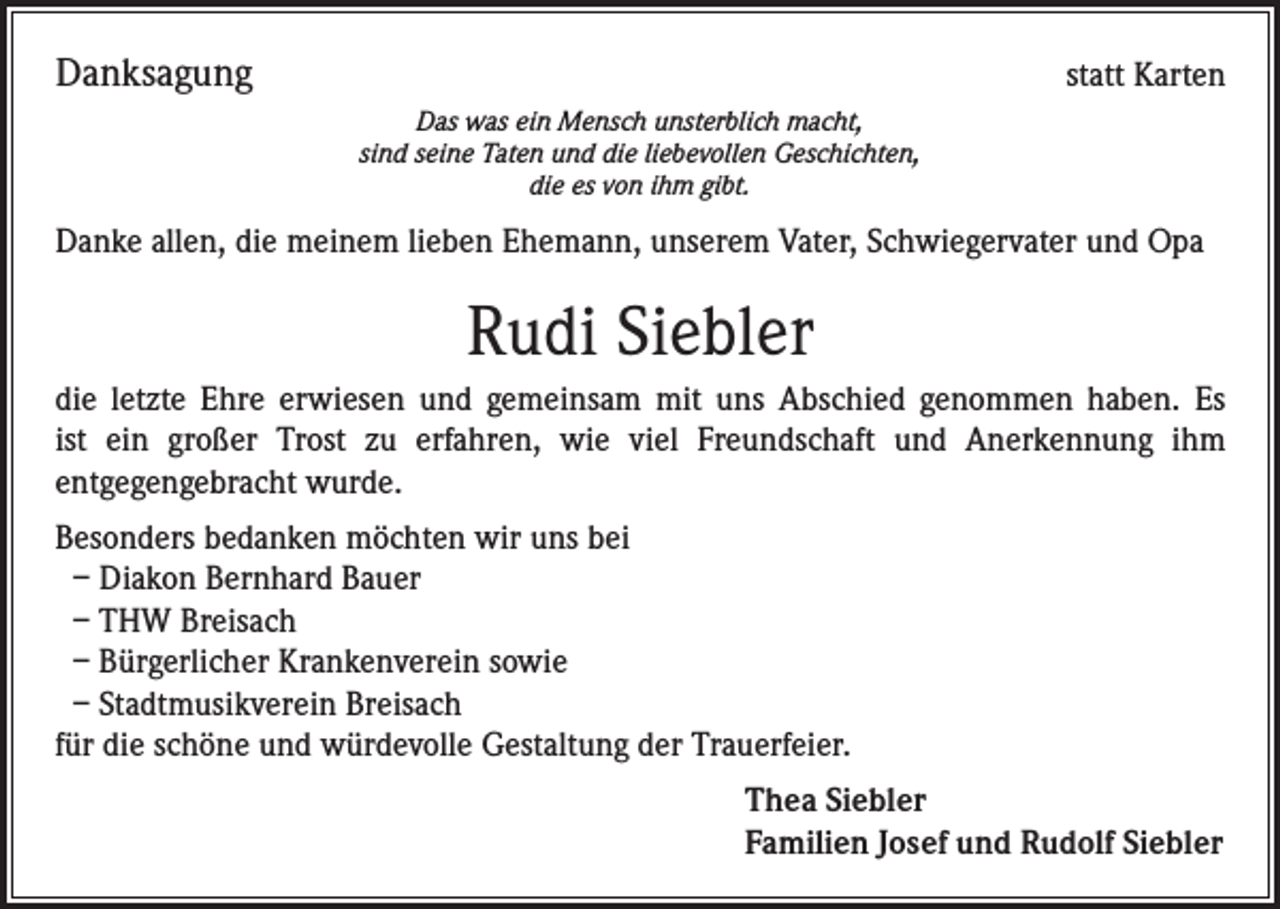<p>Danksagung</p><p>statt Karten<br />Das was ein Mensch unsterblich macht,<br />sind seine Taten und die liebevollen Geschichten,<br />die es von ihm gibt.</p><p>Danke allen, die meinem lieben Ehemann, unserem Vater, Schwiegervater und Opa</p><p>Rudi Siebler<br />die letzte Ehre erwiesen und gemeinsam mit uns Abschied genommen haben. Es<br />ist ein großer Trost zu erfahren, wie viel Freundschaft und Anerkennung ihm<br />entgegengebracht wurde.<br />Besonders bedanken möchten wir uns bei<br />– Diakon Bernhard Bauer<br />– THW Breisach<br />– Bürgerlicher Krankenverein sowie<br />– Stadtmusikverein Breisach<br />für die schöne und würdevolle Gestaltung der Trauerfeier.<br />Thea Siebler<br />Familien Josef und Rudolf Siebler</p>