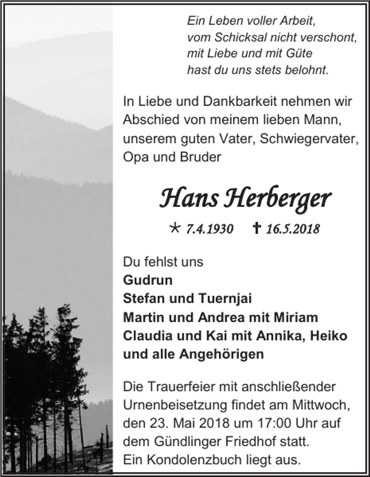 <p>Ein Leben voller Arbeit,<br />vom Schicksal nicht verschont,<br />mit Liebe und mit Güte<br />hast du uns stets belohnt.</p><p>In Liebe und Dankbarkeit nehmen wir<br />Abschied von meinem lieben Mann,<br />unserem guten Vater, Schwiegervater,<br />Opa und Bruder</p><p>Hans Herberger<br /> 7.4.1930</p><p> 16.5.2018</p><p>Du fehlst uns<br />Gudrun<br />Stefan und Tuernjai<br />Martin und Andrea mit Miriam<br />Claudia und Kai mit Annika, Heiko<br />und alle Angehörigen<br />Die Trauerfeier mit anschließender<br />Urnenbeisetzung findet am Mittwoch,<br />den 23. Mai 2018 um 17:00 Uhr auf<br />dem Gündlinger Friedhof statt.<br />Ein Kondolenzbuch liegt aus.</p>