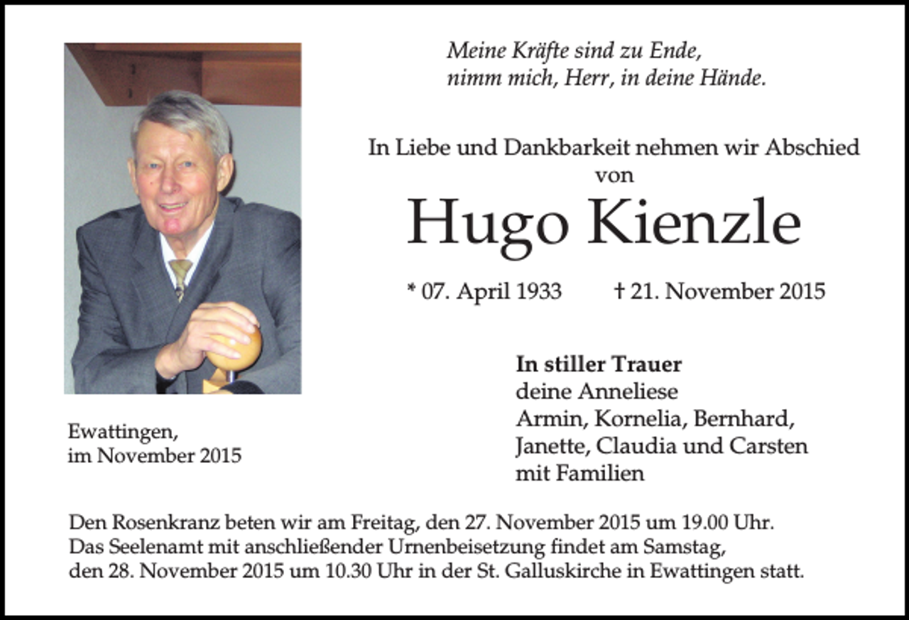 <p>Meine Kräfte sind zu Ende,<br />nimm mich, Herr, in deine Hände.<br />In Liebe und Dankbarkeit nehmen wir Abschied<br />von</p><p>Hugo Kienzle</p><p>* 07. April 1933</p><p>Ewattingen,<br />im November 2015</p><p>† 21. November 2015</p><p>In stiller Trauer<br />deine Anneliese<br />Armin, Kornelia, Bernhard,<br />Janette, Claudia und Carsten<br />mit Familien</p><p>Den Rosenkranz beten wir am Freitag, den 27. November 2015 um 19.00 Uhr.<br />Das Seelenamt mit anschließender Urnenbeisetzung findet am Samstag,<br />den 28. November 2015 um 10.30 Uhr in der St. Galluskirche in Ewattingen statt.</p>