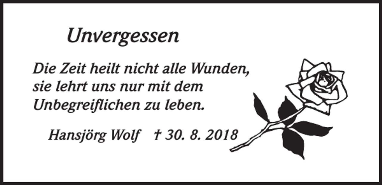 <p>Unvergessen<br />Die Zeit heilt nicht alle Wunden,<br />sie lehrt uns nur mit dem<br />Unbegreiflichen zu leben.<br />Hansjörg Wolf † 30. 8. 2018</p>