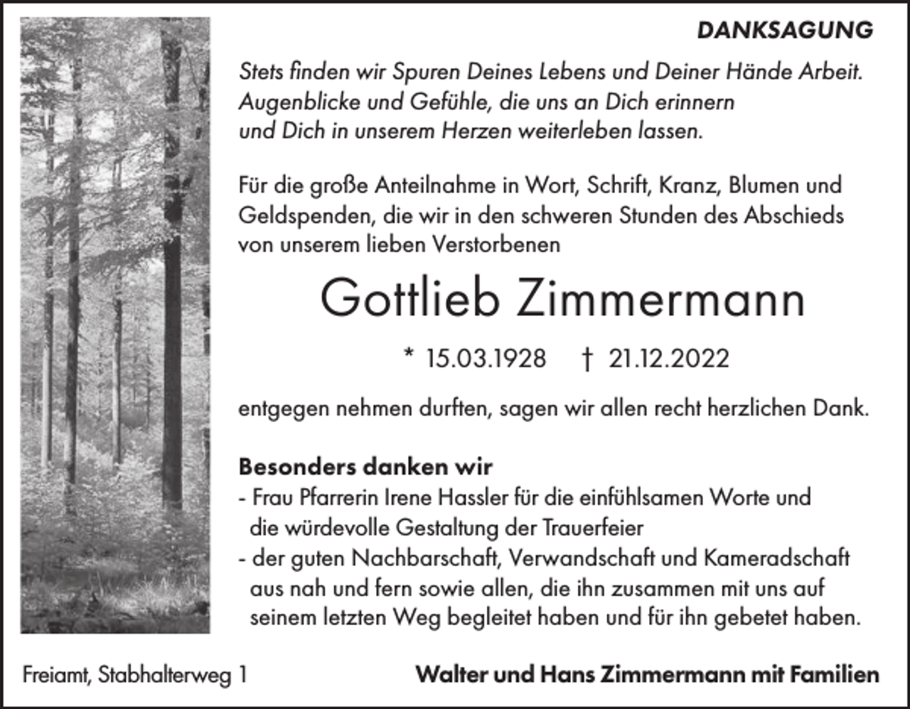 <p>DANKSAGUNG<br />Stets finden wir Spuren Deines Lebens und Deiner Hände Arbeit.<br />Augenblicke und Gefühle, die uns an Dich erinnern<br />und Dich in unserem Herzen weiterleben lassen.<br />Für die große Anteilnahme in Wort, Schrift, Kranz, Blumen und<br />Geldspenden, die wir in den schweren Stunden des Abschieds<br />von unserem lieben Verstorbenen</p><p>Gottlieb Zimmermann<br />* 15.03.1928</p><p>† 21.12.2022</p><p>entgegen nehmen durften, sagen wir allen recht herzlichen Dank.<br />Besonders danken wir<br />- Frau Pfarrerin Irene Hassler für die einfühlsamen Worte und<br />die würdevolle Gestaltung der Trauerfeier<br />- der guten Nachbarschaft, Verwandschaft und Kameradschaft<br />aus nah und fern sowie allen, die ihn zusammen mit uns auf<br />seinem letzten Weg begleitet haben und für ihn gebetet haben.<br />Freiamt, Stabhalterweg 1</p><p>Walter und Hans Zimmermann mit Familien</p>