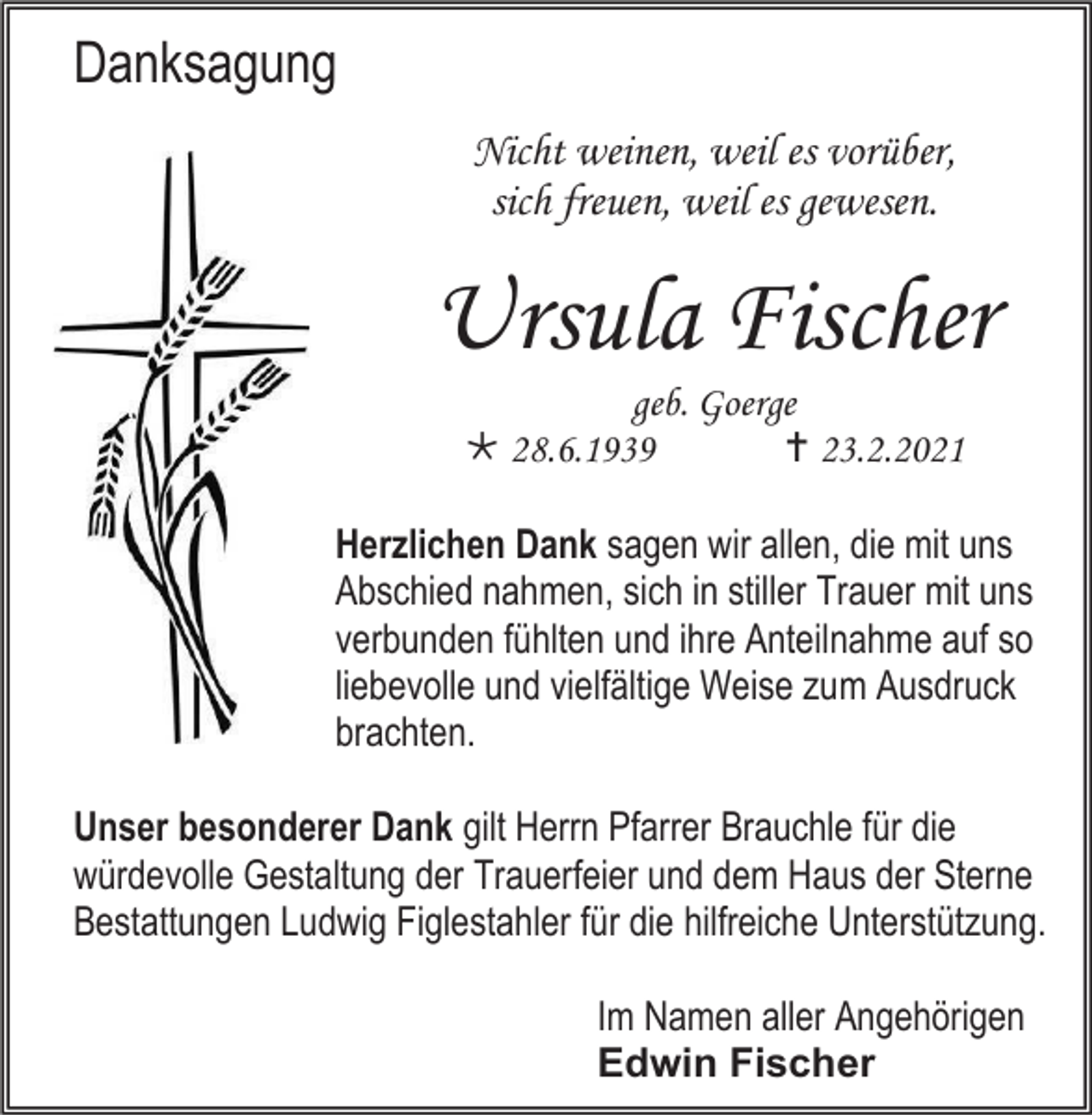 <p>Danksagung<br />Nicht weinen, weil es vorüber,<br />sich freuen, weil es gewesen.</p><p>Ursula Fischer<br />geb. Goerge<br /> 28.6.1939<br /> 23.2.2021<br />Herzlichen Dank sagen wir allen, die mit uns<br />Abschied nahmen, sich in stiller Trauer mit uns<br />verbunden fühlten und ihre Anteilnahme auf so<br />liebevolle und vielfältige Weise zum Ausdruck<br />brachten.<br />Unser besonderer Dank gilt Herrn Pfarrer Brauchle für die<br />würdevolle Gestaltung der Trauerfeier und dem Haus der Sterne<br />Bestattungen Ludwig Figlestahler für die hilfreiche Unterstützung.<br />Im Namen aller Angehörigen<br />Edwin Fischer</p>