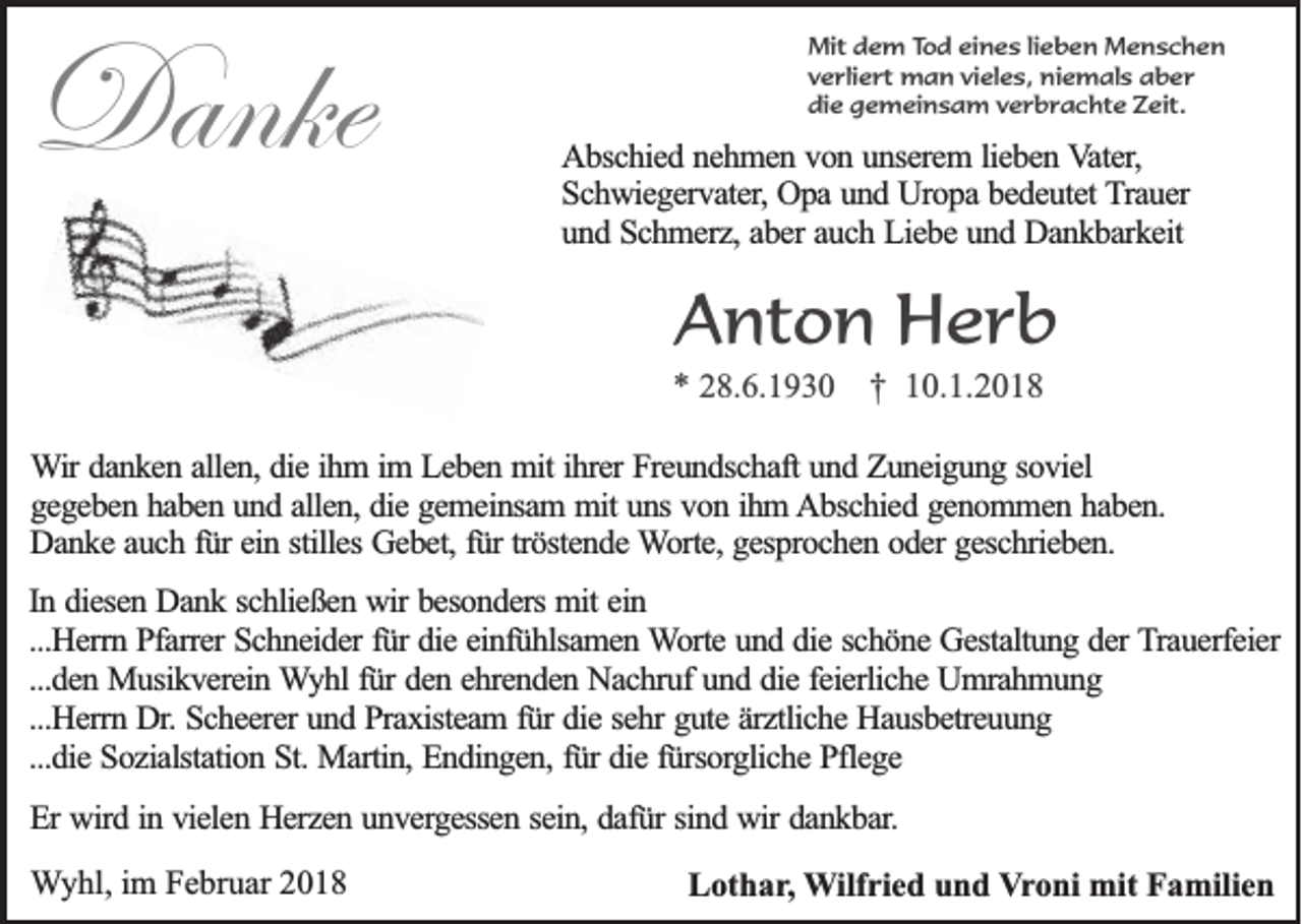 <p>Danke<br />Danke</p><p>MMit<br />it dem<br />d e m T Tod<br />o d eeines<br />in e s llieben<br />ie b e n Menschen<br />M en sch en<br />vverliert<br />e r lie r t man<br />m a n vvieles,<br />ie le s , niemals<br />nie m a ls aber<br />ab er<br />ddie<br />ie gemeinsam<br />g e m e in s a m v verbrachte<br />e r b r a c h t e Zeit.<br />Z e it .</p><p>AAbschied<br />b sc h ie d nnehmen<br />e h m e n vvon<br />o n uunserem<br />n se re m l lieben<br />ie b e n Vater,<br />V a te r,<br />SSchwiegervater,<br />c h w ie g e rv a te r, Opa<br />Op a und<br />u n d Uropa<br />U ro p a bedeutet<br />b e d e u te t TTrauer<br />ra u e r<br />uund<br />n d Schmerz,<br />S c h m e rz , aber<br />ab e r auch<br />au c h Liebe<br />L ie b e und<br />u n d Dankbarkeit<br />D a n k b a rk e it</p><p>AAnton<br />nt o n Herb<br />H er b</p><p>** 28.6.1930<br />2 8. 6. 1 9 3 0 †<br />† 10.1.2018<br />1 0. 1. 2 0 1 8</p><p>WWir<br />ir danken<br />da n k e n aallen,<br />lle n , die<br />die iihm<br />h m i im<br />m LLeben<br />e b e n mit<br />m it ihrer<br />ih re r Freundschaft<br />Fre u n d sc h a ft und<br />un d Zuneigung<br />Z u n e ig u n g ssoviel<br />o v ie l<br />g e g e b e n hhaben<br />a b e n uund<br />n d aallen,<br />lle n , die<br />die gemeinsam<br />g e m e in sa m mmit<br />it uns<br />un s von<br />vo n iihm<br />h m Abschied<br />A b sc h ie d ggenommen<br />e n o m m e n hhaben.<br />ab en .<br />gegeben<br />DDanke<br />a n k e aauch<br />u c h ffür<br />ü r ein<br />ein sstilles<br />tille s Gebet,<br />Ge b e t, für<br />fü r trö<br />ste n d e Worte,<br />W o rte , gesprochen<br />ge sp ro c h e n ooder<br />d e r geschrieben.<br />ge sc h rie b e n .<br />tröstende<br />In ddiesen<br />In<br />ie se n Dank<br />D a n k sschließen<br />c h lie ß e n wir<br />w ir besonders<br />be so n d e rs mit<br />mit ein<br />ein<br />...H<br />e rrn Pfarrer<br />P fa rre r Schneider<br />Sc h n e id e r fü<br />die eeinfühlsamen<br />in fü h lsa m e n Worte<br />W o rte und<br />u n d ddie<br />ie sschöne<br />c h ö n e Gestaltung<br />G e sta ltu n g dder<br />e r Trauerfeier<br />T ra u e rfe ie r<br />...Herrn<br />fürr die<br />...den<br />...d<br />e n Musikverein<br />M u sik v e re in WWyhl<br />y h l für<br />fü r den<br />de n eehrenden<br />h re n d e n Nachruf<br />N a c h ru f und<br />un d ddie<br />ie ffeierliche<br />e ie rlic h e Umrahmung<br />U m ra h m u n g<br />...Herrn<br />...H<br />e rrn Dr.<br />D r. Scheerer<br />Sc h e e re r und<br />un d Praxisteam<br />P ra x iste a m f für<br />ü r die<br />die ssehr<br />e h r gute<br />gu te äärztliche<br />rz tlic h e Hausbetreuung<br />H a u sb e tre u u n g<br />...die<br />...d<br />ie Sozialstation<br />S o z ia lsta tio n St.<br />S t. Martin,<br />Ma rtin , Endingen,<br />En d in g e n , für<br />fü r die<br />die ffürsorgliche<br />ü rso rg lic h e Pflege<br />P fle g e<br />EErr wird<br />wird iin<br />n vvielen<br />ie le n Herzen<br />H e rz e n uunvergessen<br />n v e rg e sse n ssein,<br />e in , dafür<br />da fü r sind<br />sin d wir<br />w ir dankbar.<br />da n k b a r.<br />WWyhl,<br />y hl, iim<br />m Februar<br />F e br u ar 22</p><p>LLothar,<br />ot h a r , WWilfried<br />ilf ri e d und<br />u n d Vroni<br />V r o ni mit<br />mit Familien<br />F a mili e n</p>