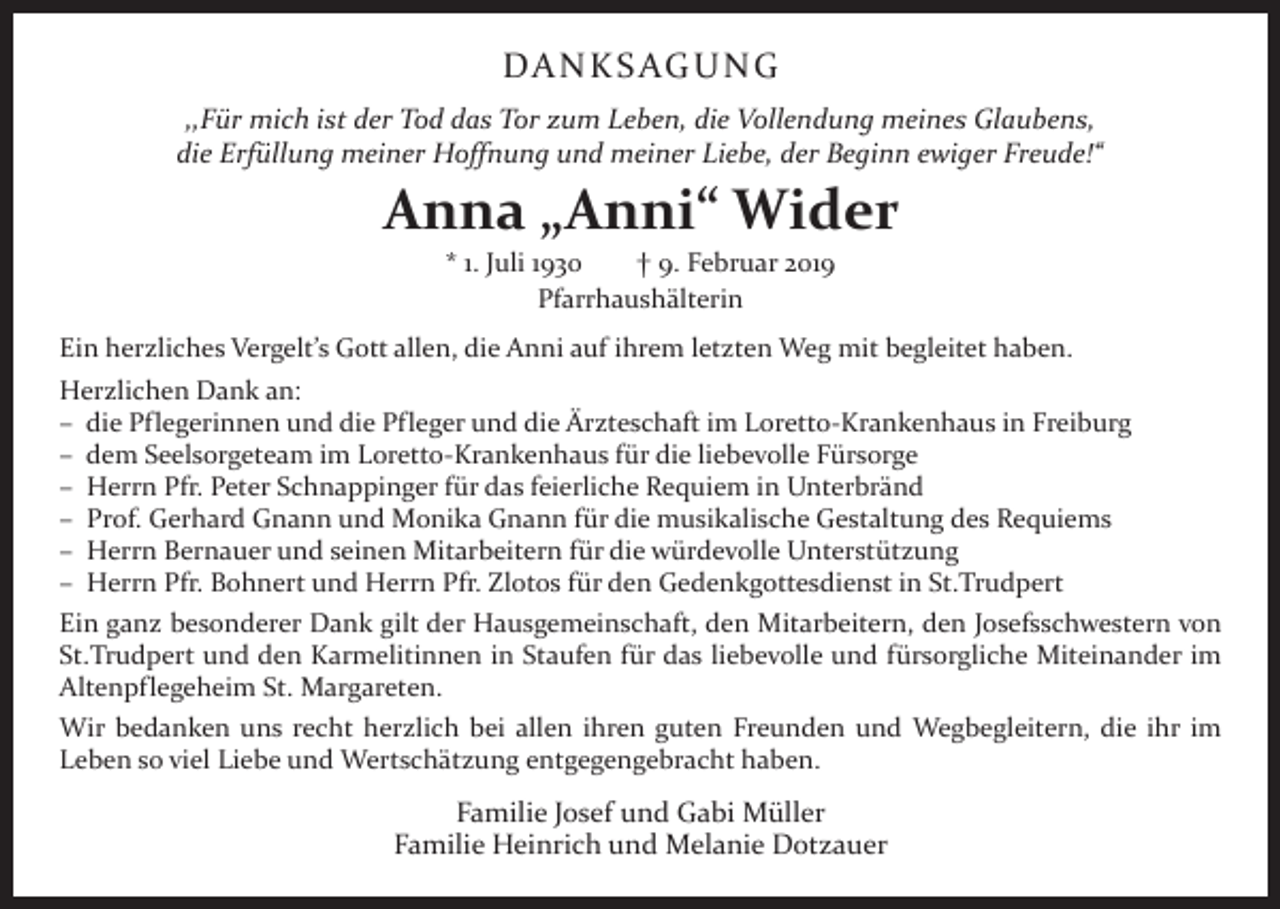 <p>DA N K S AG U N G<br />,,Für mich ist der Tod das Tor zum Leben, die Vollendung meines Glaubens,<br />die Erfüllung meiner Hoffnung und meiner Liebe, der Beginn ewiger Freude!“</p><p>Anna „Anni“ Wider<br />* 1. Juli 1930 † 9. Februar 2019<br />Pfarrhaushälterin</p><p>Ein herzliches Vergelt’s Gott allen, die Anni auf ihrem letzten Weg mit begleitet haben.<br />Herzlichen Dank an:<br />– die Pflegerinnen und die Pfleger und die Ärzteschaft im Loretto-Krankenhaus in Freiburg<br />– dem Seelsorgeteam im Loretto-Krankenhaus für die liebevolle Fürsorge<br />– Herrn Pfr. Peter Schnappinger für das feierliche Requiem in Unterbränd<br />– Prof. Gerhard Gnann und Monika Gnann für die musikalische Gestaltung des Requiems<br />– Herrn Bernauer und seinen Mitarbeitern für die würdevolle Unterstützung<br />– Herrn Pfr. Bohnert und Herrn Pfr. Zlotos für den Gedenkgottesdienst in St.Trudpert<br />Ein ganz besonderer Dank gilt der Hausgemeinschaft, den Mitarbeitern, den Josefsschwestern von<br />St.Trudpert und den Karmelitinnen in Staufen für das liebevolle und fürsorgliche M<br />­ iteinander im<br />Altenpflegeheim St. Margareten.<br />Wir bedanken uns recht herzlich bei allen ihren guten Freunden und Wegbegleitern, die ihr im<br />­Leben so viel Liebe und Wertschätzung entgegengebracht haben.</p><p>Familie Josef und Gabi Müller<br />Familie Heinrich und Melanie Dotzauer</p>