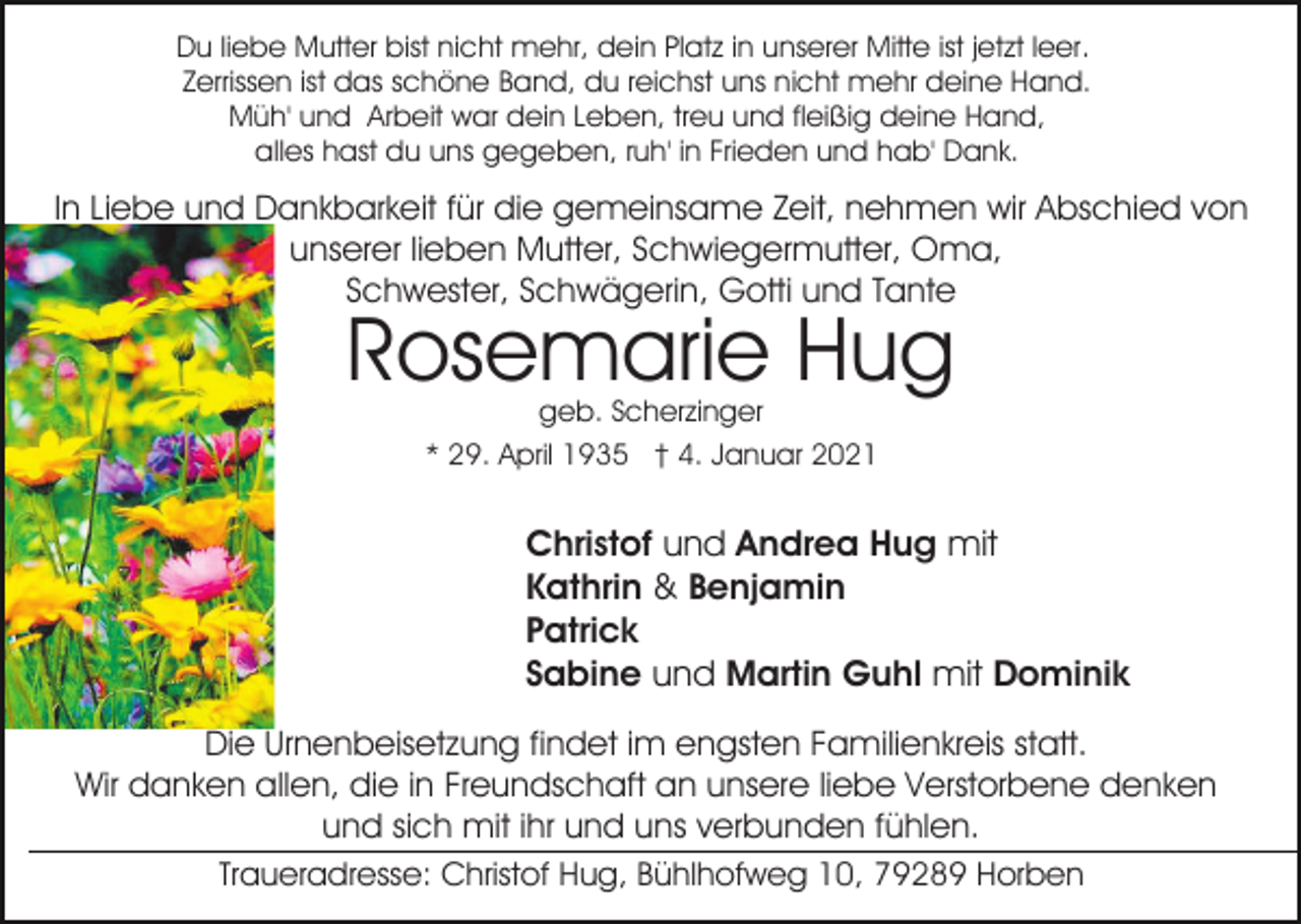 <p>Du liebe Mutter bist nicht mehr, dein Platz in unserer Mitte ist jetzt leer.<br />Zerrissen ist das schöne Band, du reichst uns nicht mehr deine Hand.<br />Müh' und Arbeit war dein Leben, treu und fleißig deine Hand,<br />alles hast du uns gegeben, ruh' in Frieden und hab' Dank.</p><p>In Liebe und Dankbarkeit für die gemeinsame Zeit, nehmen wir Abschied von<br />unserer lieben Mutter, Schwiegermutter, Oma,<br />Schwester, Schwägerin, Gotti und Tante</p><p>Rosemarie Hug<br />geb. Scherzinger<br />* 29. April 1935 † 4. Januar 2021</p><p>Christof und Andrea Hug mit<br />Kathrin &amp; Benjamin<br />Patrick<br />Sabine und Martin Guhl mit Dominik<br />Die Urnenbeisetzung findet im engsten Familienkreis statt.<br />Wir danken allen, die in Freundschaft an unsere liebe Verstorbene denken<br />und sich mit ihr und uns verbunden fühlen.<br />Traueradresse: Christof Hug, Bühlhofweg 10, 79289 Horben</p>