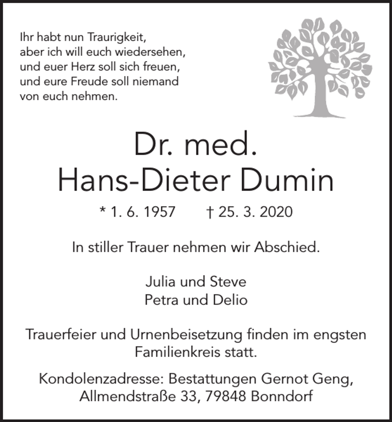 <p>Ihr habt nun Traurigkeit,<br />aber ich will euch wiedersehen,<br />und euer Herz soll sich freuen,<br />und eure Freude soll niemand<br />von euch nehmen.</p><p>Dr. med.<br />Hans-Dieter Dumin<br />* 1. 6. 1957 † 25. 3. 2020<br />In stiller Trauer nehmen wir Abschied.<br />Julia und Steve<br />Petra und Delio<br />Trauerfeier und Urnenbeisetzung finden im engsten<br />­Familienkreis statt.<br />Kondolenzadresse: Bestattungen Gernot Geng,<br />Allmendstraße 33, 79848 Bonndorf</p>