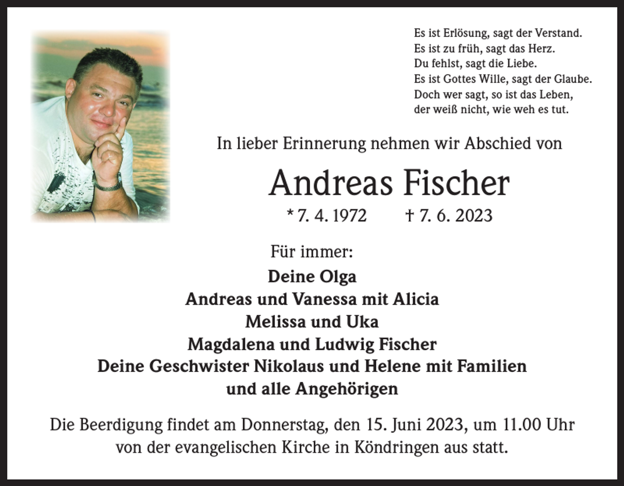 <p>Es ist Erlösung, sagt der Verstand.<br />Es ist zu früh, sagt das Herz.<br />Du fehlst, sagt die Liebe.<br />Es ist Gottes Wille, sagt der Glaube.<br />Doch wer sagt, so ist das Leben,<br />der weiß nicht, wie weh es tut.</p><p>In lieber Erinnerung nehmen wir Abschied von</p><p>Andreas Fischer<br />* 7. 4. 1972 † 7. 6. 2023<br />Für immer:<br />Deine Olga<br />Andreas und Vanessa mit Alicia<br />Melissa und Uka<br />Magdalena und Ludwig Fischer<br />Deine Geschwister Nikolaus und Helene mit Familien<br />und alle Angehörigen<br />Die Beerdigung findet am Donnerstag, den 15. Juni 2023, um 11.00 Uhr<br />von der evangelischen Kirche in Köndringen aus statt.</p>