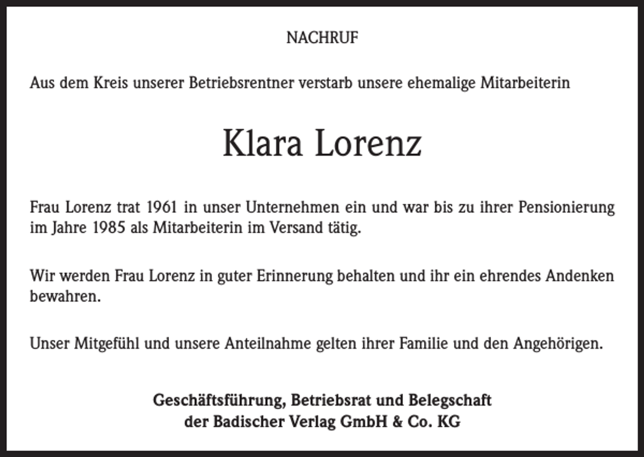 <p>NACHRUF<br />Aus dem Kreis unserer Betriebsrentner verstarb unsere ehemalige Mitarbeiterin</p><p>Klara Lorenz<br />Frau Lorenz trat 1961 in unser Unternehmen ein und war bis zu ihrer Pensionierung<br />im Jahre 1985 als Mitarbeiterin im Versand tätig.<br />Wir werden Frau Lorenz in guter Erinnerung behalten und ihr ein ehrendes Andenken<br />bewahren.<br />Unser Mitgefühl und unsere Anteilnahme gelten ihrer Familie und den Angehörigen.<br />Geschäftsführung, Betriebsrat und Belegschaft<br />der Badischer Verlag GmbH &amp; Co. KG</p>