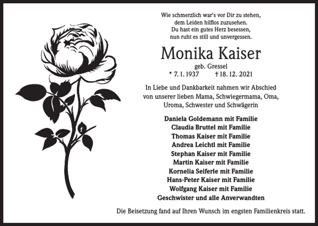 <p>Wie schmerzlich war‘s vor Dir zu stehen,<br />dem Leiden hilflos zuzusehen.<br />Du hast ein gutes Herz besessen,<br />nun ruht es still und unvergessen.</p><p>Monika Kaiser<br />geb. Gressel<br />* 7. 1. 1937<br />† 18. 12. 2021</p><p>In Liebe und Dankbarkeit nahmen wir Abschied<br />von unserer lieben Mama, Schwiegermama, Oma,<br />Uroma, Schwester und Schwägerin<br />Daniela Goldemann mit Familie<br />Claudia Bruttel mit Familie<br />Thomas Kaiser mit Familie<br />Andrea Leichtl mit Familie<br />Stephan Kaiser mit Familie<br />Martin Kaiser mit Familie<br />Kornelia Seiferle mit Familie<br />Hans-Peter Kaiser mit Familie<br />Wolfgang Kaiser mit Familie<br />Geschwister und alle Anverwandten<br />Die Beisetzung fand auf Ihren Wunsch im engsten Familienkreis statt.</p>
