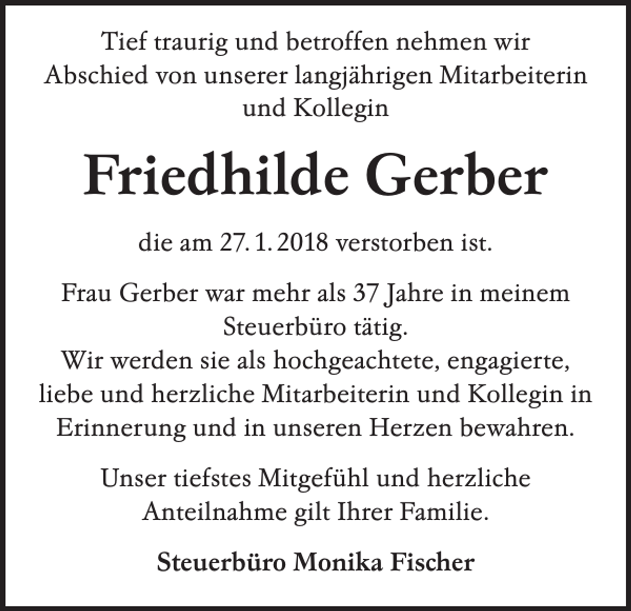 <p>Tief traurig und betroffen nehmen wir<br />Abschied von unserer langjährigen Mitarbeiterin<br />und Kollegin</p><p>Friedhilde Gerber<br />die am 27. 1. 2018 verstorben ist.<br />Frau Gerber war mehr als 37 Jahre in meinem<br />­Steuerbüro tätig.<br />Wir werden sie als ­hochgeachtete, engagierte,<br />liebe und herzliche Mitarbeiterin und Kollegin in<br />Erinnerung und in unseren Herzen ­bewahren.<br />Unser tiefstes Mitgefühl und herzliche<br />Anteil­nahme gilt Ihrer Familie.<br />Steuerbüro Monika Fischer</p>