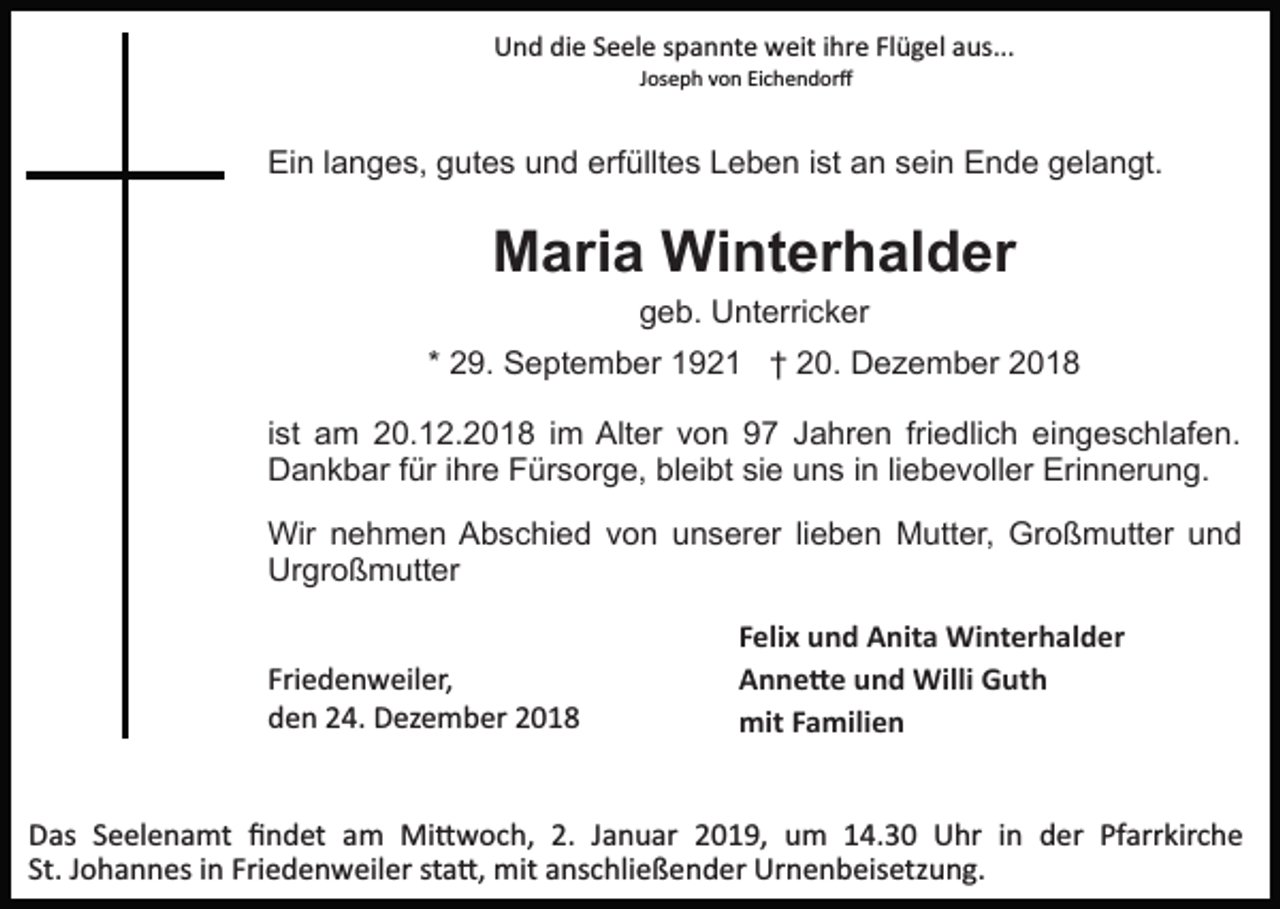 <p>Und die Seele spannte weit ihre Flügel aus...<br />Joseph von Eichendorﬀ</p><p>Ein langes, gutes und erfülltes Leben ist an sein Ende gelangt.</p><p>Maria Winterhalder<br />geb. Unterricker<br />* 29. September 1921 † 20. Dezember 2018<br />ist am 20.12.2018 im Alter von 97 Jahren friedlich eingeschlafen.<br />Dankbar für ihre Fürsorge, bleibt sie uns in liebevoller Erinnerung.<br />Wir nehmen Abschied von unserer lieben Mutter, Großmutter und<br />Urgroßmutter<br />Friedenweiler,<br />den 24. Dezember 2018</p><p>Felix und Anita Winterhalder<br />Anne�e und Willi Guth<br />mit Familien</p><p>Das Seelenamt ﬁndet am Mi�woch, 2. Januar 2019, um 14.30 Uhr in der Pfarrkirche<br />St. Johannes in Friedenweiler sta�, mit anschließender Urnenbeisetzung.</p>